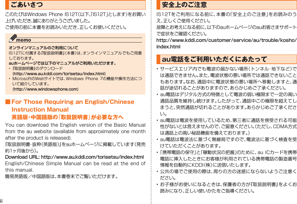 iiごあいさつこのたびはWindows Phone IS12T（以下、「IS12T」とします）をお買い上げいただき、誠にありがとうございました。ご使用の前に本書をお読みいただき、正しくお使いください。オンラインマニュアルのご利用についてIS12Tに付属する『取扱説明書』（本書）は、オンラインマニュアルでもご用意しております。auホームページでは以下のマニュアルがご利用いただけます。• 『取扱説明書』のダウンロード (http://www.au.kddi.com/torisetsu/index.html)•  MicrosoftのWebサイトでは、Windows Phone  7の機能や操作方法について紹介しています。 (http://www.windowsphone.com)■ For Those Requiring an English/Chinese Instruction Manual英語版・中国語版の『取扱説明書』が必要な方へYou can download the  English  version  of the Basic Manual from  the au website  (available from  approximately  one  month after the product is released).『取扱説明書・抜粋（英語版）』をauホームページに掲載しています（発売約1ヶ月後から）。Download URL: http://www.au.kddi.com/torisetsu/index.htmlEnglish/Chinese Simple Manual can be read at the end of this manual.簡易英語版／中国語版は、本書巻末でご覧いただけます。安全上のご注意IS12Tをご利用になる前に、本書の「安全上のご注意」をお読みのうえ、正しくご使用ください。故障とお考えになる前に、以下のauホームページのauお客さまサポートで症状をご確認ください。http://www.kddi.com/customer/service/au/trouble/kosho/index.htmlau電話をご利用いただくにあたって• サービスエリア内でも電波の届かない場所（トンネル・地下など）では通話できません。また、電波状態の悪い場所では通話できないこともあります。なお、通話中に電波状態の悪い場所へ移動しますと、通話が途切れることがありますので、あらかじめご了承ください。• au電話はデジタル方式の特徴として電波の弱い極限まで一定の高い通話品質を維持し続けます。したがって、通話中この極限を超えてしまうと、突然通話が切れることがあります。あらかじめご了承ください。• au電話は電波を使用しているため、第三者に通話を傍受される可能性がないとは言えませんので、ご留意ください。（ただし、CDMA方式は通話上の高い秘話機能を備えております。）• au電話は電波法に基づく無線局ですので、電波法に基づく検査を受けていただくことがあります。• 「携帯電話の保守」と「稼動状況の把握」のために、au  ICカードを携帯電話に挿入したときにお客様が利用されている携帯電話の製造番号情報を自動的にKDDI（株）に送信いたします。• 公共の場でご使用の際は、周りの方の迷惑にならないようご注意ください。• お子様がお使いになるときは、保護者の方が『取扱説明書』をよくお読みになり、正しい使いかたをご指導ください。IS12T_00_cover2.indd   iiIS12T_00_cover2.indd   ii 2011/06/06   22:34:192011/06/06   22:34:19