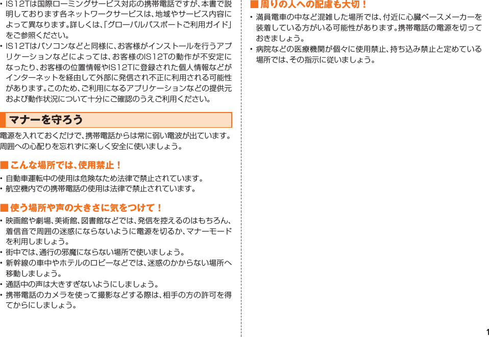 1• IS12Tは国際ローミングサービス対応の携帯電話ですが、本書で説明しております各ネットワークサービスは、地域やサービス内容によって異なります。詳しくは、「グローバルパスポートご利用ガイド」をご参照ください。• IS12Tはパソコンなどと同様に、お客様がインストールを行うアプリケーションなどによっては、お客様のIS12Tの動作が不安定になったり、お客様の位置情報やIS12Tに登録された個人情報などがインターネットを経由して外部に発信され不正に利用される可能性があります。このため、ご利用になるアプリケーションなどの提供元および動作状況について十分にご確認のうえご利用ください。マナーを守ろう電源を入れておくだけで、携帯電話からは常に弱い電波が出ています。周囲への心配りを忘れずに楽しく安全に使いましょう。■ こんな場所では、使用禁止！• 自動車運転中の使用は危険なため法律で禁止されています。• 航空機内での携帯電話の使用は法律で禁止されています。■ 使う場所や声の大きさに気をつけて！• 映画館や劇場、美術館、図書館などでは、発信を控えるのはもちろん、着信音で周囲の迷惑にならないように電源を切るか、マナーモードを利用しましょう。• 街中では、通行の邪魔にならない場所で使いましょう。• 新幹線の車中やホテルのロビーなどでは、迷惑のかからない場所へ移動しましょう。• 通話中の声は大きすぎないようにしましょう。• 携帯電話のカメラを使って撮影などする際は、相手の方の許可を得てからにしましょう。■ 周りの人への配慮も大切！• 満員電車の中など混雑した場所では、付近に心臓ペースメーカーを装着している方がいる可能性があります。携帯電話の電源を切っておきましょう。• 病院などの医療機関が個々に使用禁止、持ち込み禁止と定めている場所では、その指示に従いましょう。IS12T.indb   1IS12T.indb   1 2011/06/06   22:32:332011/06/06   22:32:33