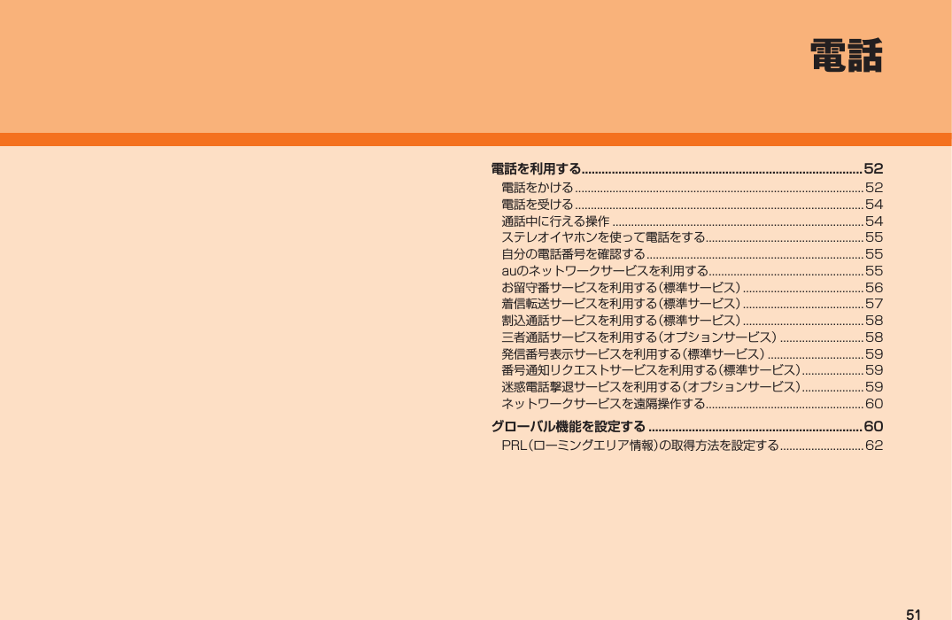 51電話電話を利用する....................................................................................52電話をかける .............................................................................................52電話を受ける .............................................................................................54通話中に行える操作 .................................................................................54ステレオイヤホンを使って電話をする...................................................55自分の電話番号を確認する ......................................................................55auのネットワークサービスを利用する..................................................55お留守番サービスを利用する（標準サービス） ....................................... 56着信転送サービスを利用する（標準サービス） ....................................... 57割込通話サービスを利用する（標準サービス） ....................................... 58三者通話サービスを利用する（オプションサービス） ...........................58発信番号表示サービスを利用する（標準サービス） ............................... 59番号通知リクエストサービスを利用する（標準サービス） ....................59迷惑電話撃退サービスを利用する（オプションサービス） ....................59ネットワークサービスを遠隔操作する...................................................60グローバル機能を設定する ................................................................60PRL（ローミングエリア情報）の取得方法を設定する ........................... 62IS12T.indb   51IS12T.indb   51 2011/06/06   22:32:412011/06/06   22:32:41