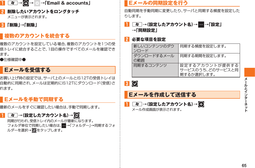 65󱈠 A→   →    →「Email &amp; accounts」󱈢  削除したいアカウントをロングタッチメニューが表示されます。󱈤 「削除」→「削除」複数のアカウントを統合する複数のアカウントを設定している場合、複数のアカウントを1つの受信トレイに統合することで、1回の操作ですべてのメールを確認できます。●仕様確認中●Eメールを受信するお買い上げ時の設定では、サーバ上のメールとIS12Tの受信トレイは自動的に同期され、メールは定期的にIS12Tにダウンロード（受信）されます。Eメールを手動で同期する最新のメールをすぐに確認したい場合は、手動で同期します。󱈠 A→（設定したアカウント名）→   同期が行われ、受信トレイ内のメールが最新になります。フォルダ単位で同期したい場合は、  →「フォルダー」→同期するフォルダーを選択→   をタップします。  Eメールの同期設定を行う自動同期を手動同期に変更したり、サーバと同期する頻度を設定したりします。󱈠 A→（設定したアカウント名）→   →「設定」→「同期設定」󱈢  必要な項目を設定新しいコンテンツのダウンロード同期する頻度を設定します。ダウンロードするメールの範囲同期する期間を設定します。同期するコンテンツ 設定するアカウントが提供するサービスのうち、どのサービスと同期するか選択します。󱈤   Eメールを作成して送信する󱈠 A→（設定したアカウント名）→   メール作成画面が表示されます。IS12T.indb   65IS12T.indb   65 2011/06/06   22:32:442011/06/06   22:32:44