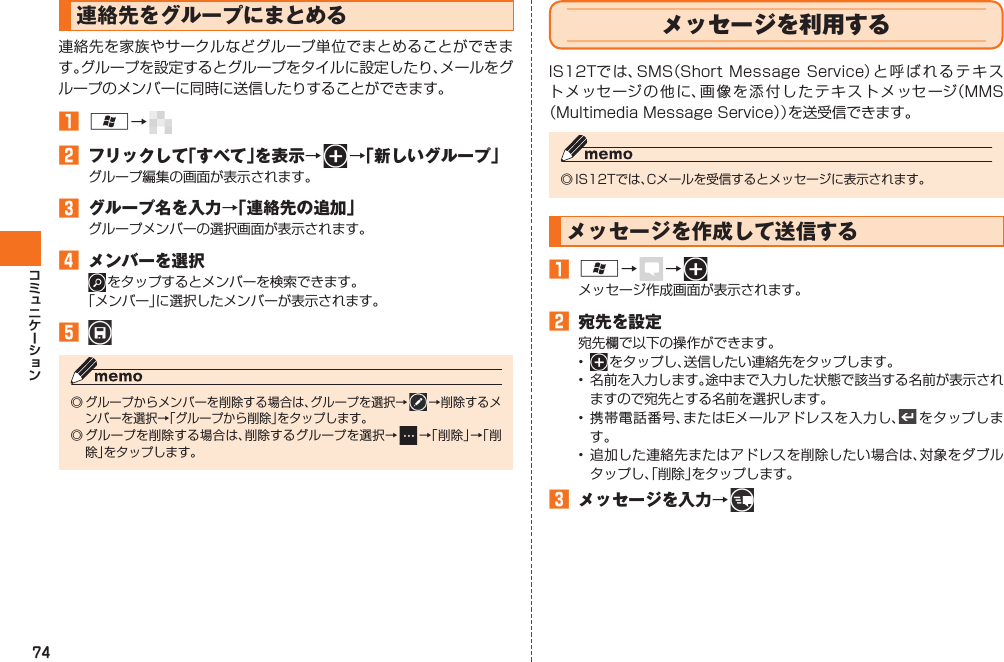 74 連絡先をグループにまとめる連絡先を家族やサークルなどグループ単位でまとめることができます。グループを設定するとグループをタイルに設定したり、メールをグループのメンバーに同時に送信したりすることができます。󱈠 A→   󱈢  フリックして「すべて」を表示→   →「新しいグループ」グループ編集の画面が表示されます。󱈤  グループ名を入力→「連絡先の追加」グループメンバーの選択画面が表示されます。󱈦  メンバーを選択 をタップすると メンバーを検索できます。「メンバー」に選択したメンバーが表示されます。󱈨 ◎ グループからメンバーを削除する場合は、グループを選択→  →削除するメンバーを選択→「グループから削除」をタップします。◎ グループを削除する場合は、削除するグループを選択→   →「削除」→「削除」をタップします。 メッセージを利用するIS12Tでは、SMS（Short Message Service）と呼ばれるテキストメッセージの他に、画像を添付したテキストメッセージ（MMS（Multimedia Message Service））を送受信できます。◎ IS12Tでは、 Cメールを受信するとメッセージに表示されます。 メッセージを作成して送信する󱈠 A→   →    メッセージ作成画面が表示されます。󱈢  宛先を設定宛先欄で以下の操作ができます。•   をタップし、送信したい連絡先をタップします。•  名前を入力します。途中まで入力した状態で該当する名前が表示されますので宛先とする名前を選択します。• 携帯電話番号、またはEメールアドレスを入力し、  をタップします。• 追加した連絡先またはアドレスを削除したい場合は、対象をダブルタップし、「削除」をタップします。󱈤  メッセージを入力→   IS12T.indb   74IS12T.indb   74 2011/06/06   22:32:452011/06/06   22:32:45