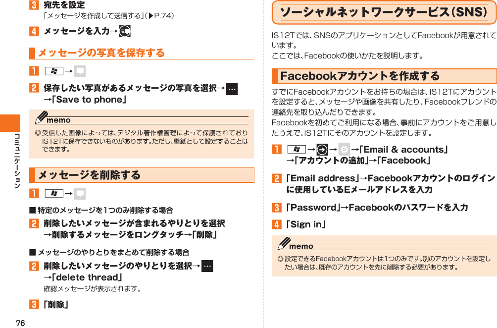 76󱈤  宛先を設定「メッセージを作成して送信する」（▶P.74）󱈦  メッセージを入力→   メッセージの写真を保存する󱈠 A→   󱈢  保存したい写真があるメッセージの写真を選択→   →「Save to phone」◎ 受信した画像によっては、デジタル著作権管理によって保護されておりIS12Tに保存できないものがあります。ただし、壁紙として設定することはできます。メッセージを削除する󱈠 A→   ■ 特定のメッセージを1つのみ削除する場合󱈢  削除したいメッセージが含まれるやりとりを選択→削除するメッセージをロングタッチ→「削除」■ メッセージのやりとりをまとめて削除する場合󱈢  削除したいメッセージのやりとりを選択→   →「delete thread」確認メッセージが表示されます。󱈤 「削除」ソーシャルネットワークサービス（SNS）IS12Tでは、SNSのアプリケーションとして Facebookが用意されています。ここでは、Facebookの使いかたを説明します。 Facebookアカウントを作成するすでにFacebookアカウントをお持ちの場合は、IS12Tにアカウントを設定すると、メッセージや画像を共有したり、Facebookフレンドの連絡先を取り込んだりできます。Facebookを初めてご利用になる場合、事前にアカウントをご用意したうえで、IS12Tにそのアカウントを設定します。󱈠 A→   →    →「Email &amp; accounts」→「アカウントの追加」→「Facebook」󱈢 「Email address」→Facebookアカウントのログインに使用しているEメールアドレスを入力󱈤 「Password」→Facebookのパスワードを入力󱈦 「Sign in」◎ 設定できるFacebookアカウントは1つのみです。別のアカウントを設定したい場合は、既存のアカウントを先に削除する必要があります。IS12T.indb   76IS12T.indb   76 2011/06/06   22:32:452011/06/06   22:32:45