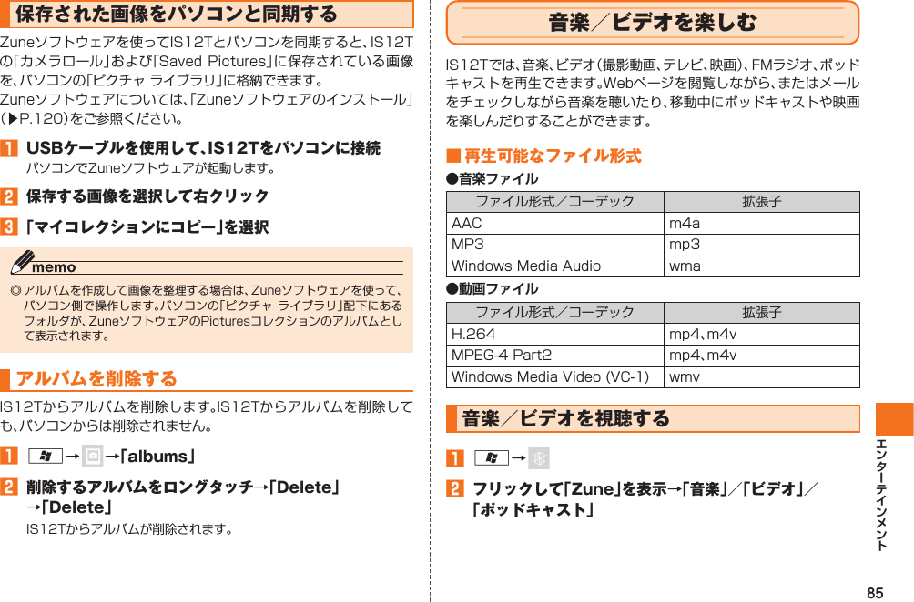 85保存された画像をパソコンと同期するZuneソフトウェアを使ってIS12Tとパソコンを同期すると、IS12Tの「カメラロール」および「Saved Pictures」に保存されている画像を、パソコンの「ピクチャ ライブラリ」に格納できます。Zuneソフトウェアについては、「Zuneソフトウェアのインストール」（▶P.120）をご参照ください。󱈠  USBケーブルを使用して、IS12Tをパソコンに接続パソコンでZuneソフトウェアが起動します。󱈢  保存する画像を選択して右クリック󱈤 「マイコレクションにコピー」を選択◎ アルバムを作成して画像を整理する場合は、Zuneソフトウェアを使って、パソコン側で操作します。パソコンの「ピクチャ ライブラリ」配下にあるフォルダが、ZuneソフトウェアのPicturesコレクションのアルバムとして表示されます。アルバムを削除するIS12Tからアルバムを削除します。IS12Tからアルバムを削除しても、パソコンからは削除されません。󱈠 A→   →「albums」󱈢  削除するアルバムをロングタッチ→「Delete」→「Delete」IS12Tからアルバムが削除されます。  音楽／ビデオを楽しむIS12Tでは、音楽、ビデオ（撮影動画、テレビ、映画）、FMラジオ、ポッドキャストを再生できます。Webページを閲覧しながら、またはメールをチェックしながら音楽を聴いたり、移動中にポッドキャストや映画を楽しんだりすることができます。■ 再生可能なファイル形式●音楽ファイルファイル形式／コーデック 拡張子AAC m4aMP3 mp3Windows Media Audio wma●動画ファイルファイル形式／コーデック 拡張子H.264 mp4、m4vMPEG-4 Part2 mp4、m4vWindows Media Video (VC-1) wmv 音楽／ビデオを視聴する󱈠 A→ 󱈢  フリックして「Zune」を表示→「音楽」／「ビデオ」／「ポッドキャスト」IS12T.indb   85IS12T.indb   85 2011/06/06   22:32:472011/06/06   22:32:47