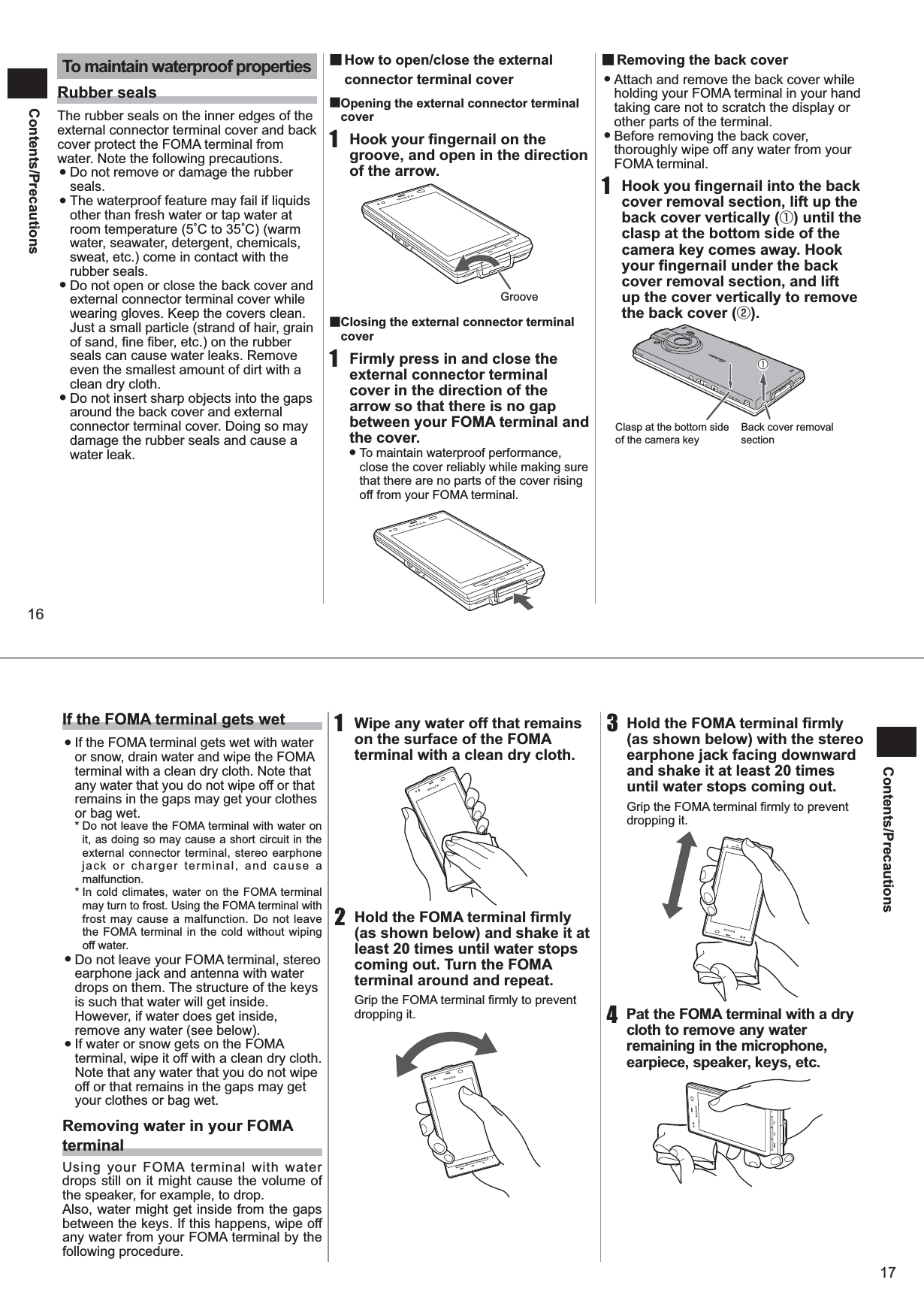 16Contents/PrecautionsTo maintain waterproof propertiesRubber sealsThe rubber seals on the inner edges of the external connector terminal cover and back cover protect the FOMA terminal from water. Note the following precautions.  ●Do not remove or damage the rubber seals.  ●The waterproof feature may fail if liquids other than fresh water or tap water at room temperature (5C to 35C) (warm water, seawater, detergent, chemicals, sweat, etc.) come in contact with the rubber seals.  ●Do not open or close the back cover and external connector terminal cover while wearing gloves. Keep the covers clean. Just a small particle (strand of hair, grain of sand, fine fiber, etc.) on the rubber seals can cause water leaks. Remove even the smallest amount of dirt with a clean dry cloth.  ●Do not insert sharp objects into the gaps around the back cover and external connector terminal cover. Doing so may damage the rubber seals and cause a water leak.  ■ How to open/close the external connector terminal cover■ Opening the external connector terminal cover1  Hook your fingernail on the groove, and open in the direction of the arrow.■ Closing the external connector terminal cover1  Firmly press in and close the external connector terminal cover in the direction of the arrow so that there is no gap between your FOMA terminal and the cover. ● To maintain waterproof performance, close the cover reliably while making sure that there are no parts of the cover rising off from your FOMA terminal. ■Removing the back cover ●Attach and remove the back cover while holding your FOMA terminal in your hand taking care not to scratch the display or other parts of the terminal. ●Before removing the back cover, thoroughly wipe off any water from your FOMA terminal.1  Hook you fingernail into the back cover removal section, lift up the back cover vertically (①) until the clasp at the bottom side of the camera key comes away. Hook your fingernail under the back cover removal section, and lift up the cover vertically to remove the back cover (②).GrooveBack cover removal sectionClasp at the bottom side of the camera key①17Contents/PrecautionsIf the FOMA terminal gets wet  ●If the FOMA terminal gets wet with water or snow, drain water and wipe the FOMA terminal with a clean dry cloth. Note that any water that you do not wipe off or that remains in the gaps may get your clothes or bag wet. * Do not leave the FOMA terminal with water on it, as doing so may cause a short circuit in the external connector terminal, stereo earphone jack or charger terminal, and cause a malfunction. * In cold climates, water on the FOMA terminal may turn to frost. Using the FOMA terminal with frost may cause a malfunction. Do not leave the FOMA terminal in the cold without wiping off water.  ●Do not leave your FOMA terminal, stereo earphone jack and antenna with water drops on them. The structure of the keys is such that water will get inside. However, if water does get inside, remove any water (see below).  ●If water or snow gets on the FOMA terminal, wipe it off with a clean dry cloth. Note that any water that you do not wipe off or that remains in the gaps may get your clothes or bag wet. Removing water in your FOMA terminal Using your FOMA terminal with water drops still on it might cause the volume of the speaker, for example, to drop. Also, water might get inside from the gaps between the keys. If this happens, wipe off any water from your FOMA terminal by the following procedure.1  Wipe any water off that remains on the surface of the FOMA terminal with a clean dry cloth. 2  Hold the FOMA terminal firmly (as shown below) and shake it at least 20 times until water stops coming out. Turn the FOMA terminal around and repeat. Grip the FOMA terminal firmly to prevent dropping it. 3  Hold the FOMA terminal firmly (as shown below) with the stereo earphone jack facing downward and shake it at least 20 times until water stops coming out. Grip the FOMA terminal firmly to prevent dropping it. 4  Pat the FOMA terminal with a dry cloth to remove any water remaining in the microphone, earpiece, speaker, keys, etc. 
