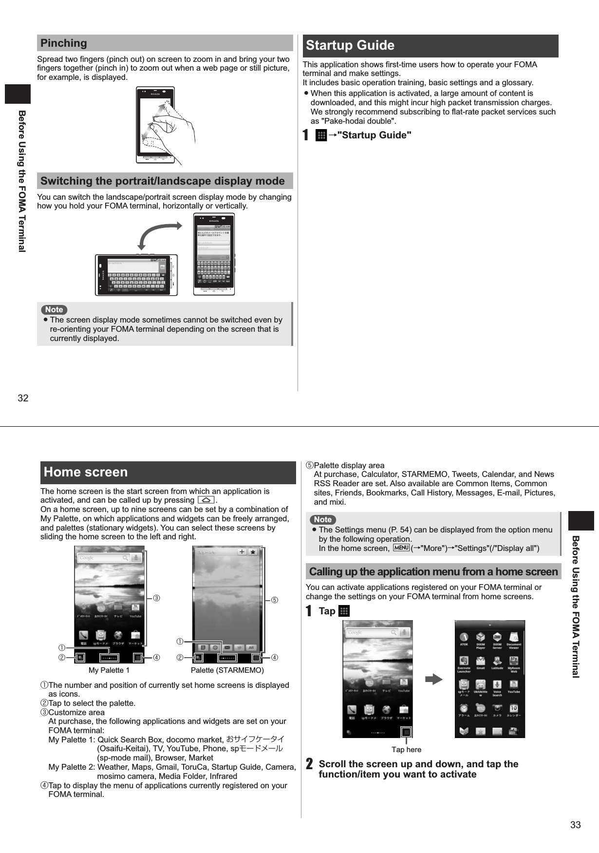 32Before Using the FOMA TerminalPinchingSpread two fingers (pinch out) on screen to zoom in and bring your two fingers together (pinch in) to zoom out when a web page or still picture, for example, is displayed. Switching the portrait/landscape display modeYou can switch the landscape/portrait screen display mode by changing how you hold your FOMA terminal, horizontally or vertically. Note ● The screen display mode sometimes cannot be switched even by re-orienting your FOMA terminal depending on the screen that is currently displayed. Startup Guide This application shows first-time users how to operate your FOMA terminal and make settings. It includes basic operation training, basic settings and a glossary.  ● When this application is activated, a large amount of content is downloaded, and this might incur high packet transmission charges. We strongly recommend subscribing to flat-rate packet services such as &quot;Pake-hodai double&quot;. 1   →&quot;Startup Guide&quot;33Before Using the FOMA TerminalHome screen The home screen is the start screen from which an application is activated, and can be called up by pressing A. On a home screen, up to nine screens can be set by a combination of My Palette, on which applications and widgets can be freely arranged, and palettes (stationary widgets). You can select these screens by sliding the home screen to the left and right. ① The number and position of currently set home screens is displayed as icons.② Tap to select the palette.③ Customize area  At purchase, the following applications and widgets are set on your FOMA terminal:My Palette 1: Quick Search Box, docomo market, おサイフケータイ (Osaifu-Keitai), TV, YouTube, Phone, spモードメール (sp-mode mail), Browser, MarketMy Palette 2: Weather, Maps, Gmail, ToruCa, Startup Guide, Camera, mosimo camera, Media Folder, Infrared④ Tap to display the menu of applications currently registered on your FOMA terminal.⑤ Palette display area  At purchase, Calculator, STARMEMO, Tweets, Calendar, and News RSS Reader are set. Also available are Common Items, Common sites, Friends, Bookmarks, Call History, Messages, E-mail, Pictures, and mixi.Note ● The Settings menu (P. 54) can be displayed from the option menu by the following operation. In the home screen, mM(→&quot;More&quot;)→&quot;Settings&quot;(/&quot;Display all&quot;)Calling up the application menu from a home screenYou can activate applications registered on your FOMA terminal or change the settings on your FOMA terminal from home screens. 1 Tap   2  Scroll the screen up and down, and tap the function/item you want to activate③④My Palette 1②①⑤④Palette (STARMEMO)②①Tap here