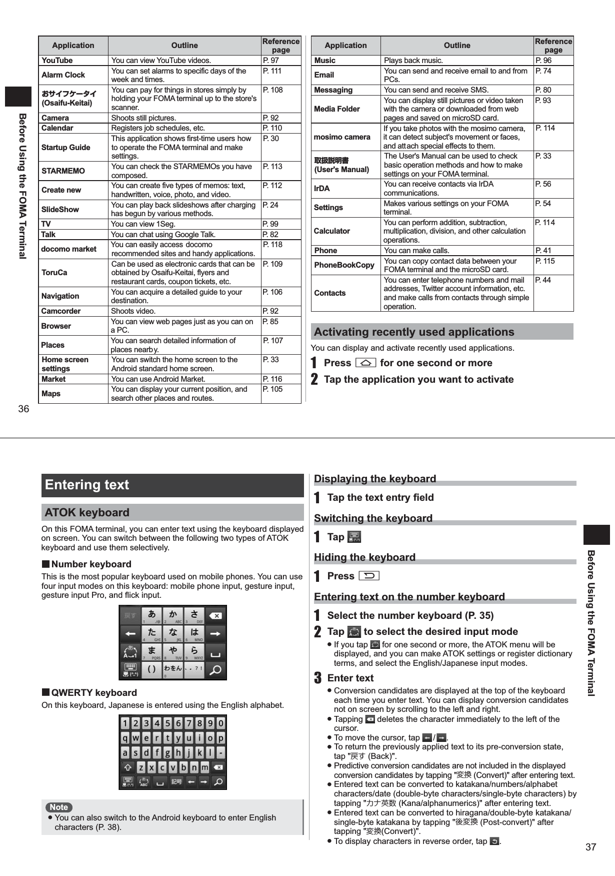 36Before Using the FOMA TerminalApplication Outline Reference pageYouTube You can view YouTube videos. P. 97Alarm Clock You can set alarms to specific days of the week and times.P. 111おサイフケータイ(Osaifu-Keitai)You can pay for things in stores simply by holding your FOMA terminal up to the store&apos;s scanner.P. 108Camera Shoots still pictures. P. 92Calendar Registers job schedules, etc. P. 110Startup GuideThis application shows first-time users how to operate the FOMA terminal and make settings. P. 3 0STARMEMO You can check the STARMEMOs you have composed.P. 11 3Create new You can create five types of memos: text, handwritten, voice, photo, and video.P. 11 2SlideShow You can play back slideshows after charging has begun by various methods.P. 2 4TV You can view 1Seg. P. 99Talk You can chat using Google Talk. P. 82docomo market You can easily access docomo recommended sites and handy applications. P. 11 8ToruCaCan be used as electronic cards that can be obtained by Osaifu-Keitai, flyers and restaurant cards, coupon tickets, etc. P. 109Navigation You can acquire a detailed guide to your destination.P. 106Camcorder Shoots video. P. 92Browser You can view web pages just as you can on a PC.P. 8 5Places You can search detailed information of places nearby.P. 107Home screen settingsYou can switch the home screen to the Android standard home screen.P. 3 3Market You can use Android Market. P. 116Maps You can display your current position, and search other places and routes. P. 105Application Outline Reference pageMusic Plays back music. P. 96Email You can send and receive email to and from PCs.P. 7 4Messaging You can send and receive SMS. P. 80Media FolderYou can display still pictures or video taken with the camera or downloaded from web pages and saved on microSD card. P. 9 3mosimo cameraIf you take photos with the mosimo camera, it can detect subject&apos;s movement or faces, and attach special effects to them.P. 11 4取扱説明書 (User&apos;s Manual)The User&apos;s Manual can be used to check basic operation methods and how to make settings on your FOMA terminal.P. 3 3IrDA You can receive contacts via IrDA communications. P. 5 6Settings Makes various settings on your FOMA terminal.P. 5 4CalculatorYou can perform addition, subtraction, multiplication, division, and other calculation operations.P. 11 4Phone You can make calls. P. 41PhoneBookCopy You can copy contact data between your FOMA terminal and the microSD card.P. 11 5ContactsYou can enter telephone numbers and mail addresses, Twitter account information, etc. and make calls from contacts through simple operation.P. 4 4Activating recently used applicationsYou can display and activate recently used applications.1 Press A for one second or more2  Tap the application you want to activate37Before Using the FOMA TerminalEntering textATOK keyboardOn this FOMA terminal, you can enter text using the keyboard displayed on screen. You can switch between the following two types of ATOK keyboard and use them selectively.  ■Number keyboardThis is the most popular keyboard used on mobile phones. You can use four input modes on this keyboard: mobile phone input, gesture input, gesture input Pro, and flick input.  ■QWERTY keyboardOn this keyboard, Japanese is entered using the English alphabet.Note ● You can also switch to the Android keyboard to enter English characters (P. 38).Displaying the keyboard1  Tap the text entry fieldSwitching the keyboard1 Tap   Hiding the keyboard1 Press REntering text on the number keyboard1  Select the number keyboard (P. 35)2 Tap   to select the desired input mode ● If you tap   for one second or more, the ATOK menu will be displayed, and you can make ATOK settings or register dictionary terms, and select the English/Japanese input modes. 3 Enter text ● Conversion candidates are displayed at the top of the keyboard each time you enter text. You can display conversion candidates not on screen by scrolling to the left and right.  ● Tapping   deletes the character immediately to the left of the cursor.  ● To move the cursor, tap   /  . ● To return the previously applied text to its pre-conversion state, tap &quot;戻す (Back)&quot;. ● Predictive conversion candidates are not included in the displayed conversion candidates by tapping &quot;変換 (Convert)&quot; after entering text. ● Entered text can be converted to katakana/numbers/alphabet characters/date (double-byte characters/single-byte characters) by tapping &quot;カナ英数 (Kana/alphanumerics)&quot; after entering text. ● Entered text can be converted to hiragana/double-byte katakana/single-byte katakana by tapping &quot;後変換 (Post-convert)&quot; after tapping &quot;変換(Convert)&quot;. ● To display characters in reverse order, tap  .