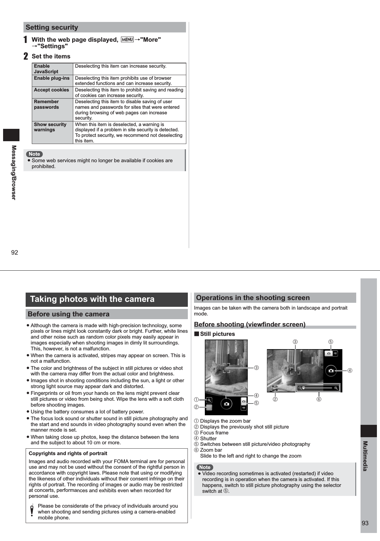 92Messaging/BrowserSetting security1  With the web page displayed, M→&quot;More&quot; →&quot;Settings&quot;2  Set the itemsEnable JavaScriptDeselecting this item can increase security.Enable plug-ins Deselecting this item prohibits use of browser extended functions and can increase security.Accept cookies  Deselecting this item to prohibit saving and reading of cookies can increase security.Remember passwordsDeselecting this item to disable saving of user names and passwords for sites that were entered during browsing of web pages can increase security.Show security warningsWhen this item is deselected, a warning is displayed if a problem in site security is detected. To protect security, we recommend not deselecting this item.Note ● Some web services might no longer be available if cookies are prohibited.93Multimedia Taking photos with the cameraBefore using the camera ● Although the camera is made with high-precision technology, some pixels or lines might look constantly dark or bright. Further, white lines and other noise such as random color pixels may easily appear in images especially when shooting images in dimly lit surroundings. This, however, is not a malfunction. ● When the camera is activated, stripes may appear on screen. This is not a malfunction. ● The color and brightness of the subject in still pictures or video shot with the camera may differ from the actual color and brightness. ● Images shot in shooting conditions including the sun, a light or other strong light source may appear dark and distorted.  ● Fingerprints or oil from your hands on the lens might prevent clear still pictures or video from being shot. Wipe the lens with a soft cloth before shooting images.  ● Using the battery consumes a lot of battery power.  ● The focus lock sound or shutter sound in still picture photography and the start and end sounds in video photography sound even when the manner mode is set. ● When taking close up photos, keep the distance between the lens and the subject to about 10 cm or more. Copyrights and rights of portraitImages and audio recorded with your FOMA terminal are for personal use and may not be used without the consent of the rightful person in accordance with copyright laws. Please note that using or modifying the likeness of other individuals without their consent infringe on their rights of portrait. The recording of images or audio may be restricted at concerts, performances and exhibits even when recorded for personal use.  Please be considerate of the privacy of individuals around you when shooting and sending pictures using a camera-enabled mobile phone. Operations in the shooting screenImages can be taken with the camera both in landscape and portrait mode. Before shooting (viewfinder screen) ■Still pictures① Displays the zoom bar② Displays the previously shot still picture③ Focus frame④ Shutter⑤ Switches between still picture/video photography⑥ Zoom bar  Slide to the left and right to change the zoomNote ● Video recording sometimes is activated (restarted) if video recording is in operation when the camera is activated. If this happens, switch to still picture photography using the selector switch at ⑤. ①②⑤③④②③ ⑤⑥④