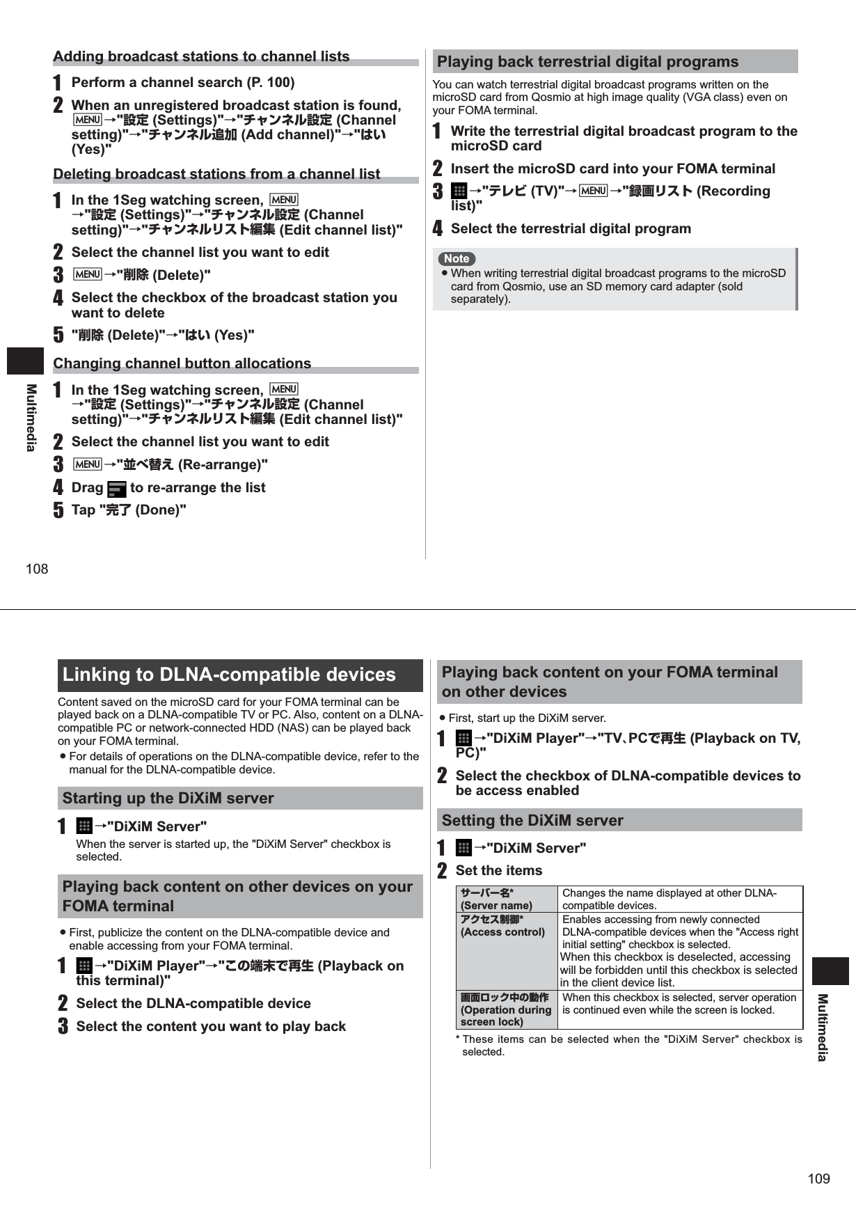 108MultimediaAdding broadcast stations to channel lists1  Perform a channel search (P. 100)2  When an unregistered broadcast station is found, M→&quot;設定 (Settings)&quot;→&quot;チャンネル設定 (Channel setting)&quot;→&quot;チャンネル追加 (Add channel)&quot;→&quot;はい (Yes)&quot;Deleting broadcast stations from a channel list1  In the 1Seg watching screen, M→&quot;設定 (Settings)&quot;→&quot;チャンネル設定 (Channel setting)&quot;→&quot;チャンネルリスト編集 (Edit channel list)&quot;2  Select the channel list you want to edit3 M→&quot;削除 (Delete)&quot;4  Select the checkbox of the broadcast station you want to delete5 &quot;削除 (Delete)&quot;→&quot;はい (Yes)&quot;Changing channel button allocations1  In the 1Seg watching screen, M→&quot;設定 (Settings)&quot;→&quot;チャンネル設定 (Channel setting)&quot;→&quot;チャンネルリスト編集 (Edit channel list)&quot;2  Select the channel list you want to edit3 M→&quot;並べ替え (Re-arrange)&quot;4 Drag   to re-arrange the list5 Tap &quot;完了 (Done)&quot;Playing back terrestrial digital programsYou can watch terrestrial digital broadcast programs written on the microSD card from Qosmio at high image quality (VGA class) even on your FOMA terminal.1  Write the terrestrial digital broadcast program to the microSD card2  Insert the microSD card into your FOMA terminal3   →&quot;テレビ (TV)&quot;→M→&quot;録画リスト (Recording list)&quot;4  Select the terrestrial digital programNote ● When writing terrestrial digital broadcast programs to the microSD card from Qosmio, use an SD memory card adapter (sold separately).109MultimediaLinking to DLNA-compatible devicesContent saved on the microSD card for your FOMA terminal can be played back on a DLNA-compatible TV or PC. Also, content on a DLNA-compatible PC or network-connected HDD (NAS) can be played back on your FOMA terminal.  ● For details of operations on the DLNA-compatible device, refer to the manual for the DLNA-compatible device.Starting up the DiXiM server1   →&quot;DiXiM Server&quot;When the server is started up, the &quot;DiXiM Server&quot; checkbox is selected.Playing back content on other devices on your FOMA terminal ● First, publicize the content on the DLNA-compatible device and enable accessing from your FOMA terminal.1   →&quot;DiXiM Player&quot;→&quot;この端末で再生 (Playback on this terminal)&quot;2  Select the DLNA-compatible device3  Select the content you want to play backPlaying back content on your FOMA terminal on other devices ● First, start up the DiXiM server.1   →&quot;DiXiM Player&quot;→&quot;TV、PCで再生 (Playback on TV, PC)&quot;2  Select the checkbox of DLNA-compatible devices to be access enabled Setting the DiXiM server1   →&quot;DiXiM Server&quot;2  Set the itemsサーバー名*  (Server name)Changes the name displayed at other DLNA-compatible devices.アクセス制御* (Access control)Enables accessing from newly connected DLNA-compatible devices when the &quot;Access right initial setting&quot; checkbox is selected.When this checkbox is deselected, accessing will be forbidden until this checkbox is selected in the client device list.画面ロック中の動作 (Operation during screen lock)When this checkbox is selected, server operation is continued even while the screen is locked.* These items can be selected when the &quot;DiXiM Server&quot; checkbox is selected.