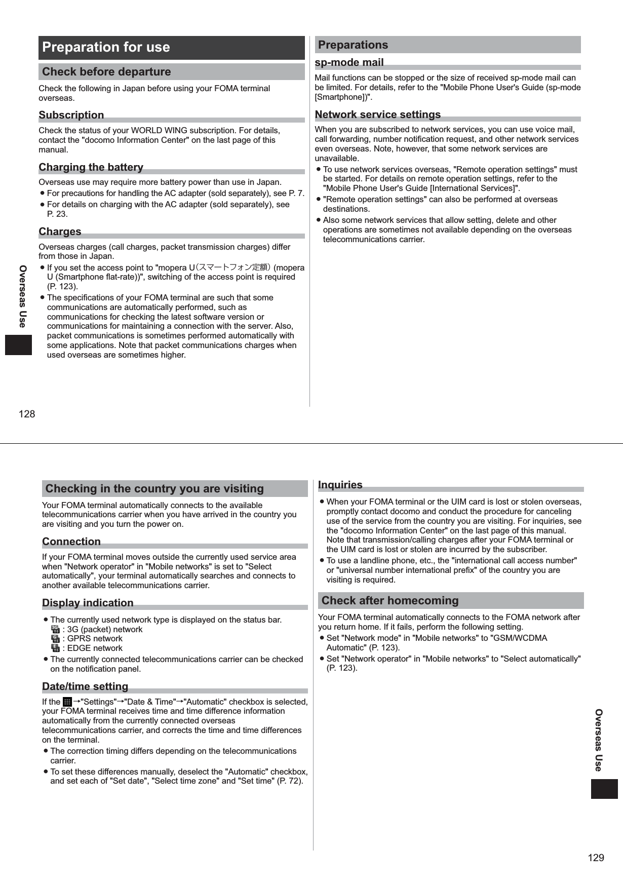 128Overseas UsePreparation for useCheck before departureCheck the following in Japan before using your FOMA terminal overseas. SubscriptionCheck the status of your WORLD WING subscription. For details, contact the &quot;docomo Information Center&quot; on the last page of this manual.Charging the batteryOverseas use may require more battery power than use in Japan.  ● For precautions for handling the AC adapter (sold separately), see P. 7.  ● For details on charging with the AC adapter (sold separately), see  P. 23. ChargesOverseas charges (call charges, packet transmission charges) differ from those in Japan.  ● If you set the access point to &quot;mopera U（スマートフォン定額） (mopera U (Smartphone flat-rate))&quot;, switching of the access point is required (P. 123). ● The specifications of your FOMA terminal are such that some communications are automatically performed, such as communications for checking the latest software version or communications for maintaining a connection with the server. Also, packet communications is sometimes performed automatically with some applications. Note that packet communications charges when used overseas are sometimes higher.Preparationssp-mode mailMail functions can be stopped or the size of received sp-mode mail can be limited. For details, refer to the &quot;Mobile Phone User&apos;s Guide (sp-mode [Smartphone])&quot;.Network service settingsWhen you are subscribed to network services, you can use voice mail, call forwarding, number notification request, and other network services even overseas. Note, however, that some network services are unavailable.  ● To use network services overseas, &quot;Remote operation settings&quot; must be started. For details on remote operation settings, refer to the &quot;Mobile Phone User&apos;s Guide [International Services]&quot;. ● &quot;Remote operation settings&quot; can also be performed at overseas destinations.  ● Also some network services that allow setting, delete and other operations are sometimes not available depending on the overseas telecommunications carrier. 129Overseas UseChecking in the country you are visiting Your FOMA terminal automatically connects to the available telecommunications carrier when you have arrived in the country you are visiting and you turn the power on. ConnectionIf your FOMA terminal moves outside the currently used service area when &quot;Network operator&quot; in &quot;Mobile networks&quot; is set to &quot;Select automatically&quot;, your terminal automatically searches and connects to another available telecommunications carrier. Display indication ● The currently used network type is displayed on the status bar.  : 3G (packet) network : GPRS network : EDGE network ● The currently connected telecommunications carrier can be checked on the notification panel. Date/time settingIf the   →&quot;Settings&quot;→&quot;Date &amp; Time&quot;→&quot;Automatic&quot; checkbox is selected, your FOMA terminal receives time and time difference information automatically from the currently connected overseas telecommunications carrier, and corrects the time and time differences on the terminal.  ● The correction timing differs depending on the telecommunications carrier. ● To set these differences manually, deselect the &quot;Automatic&quot; checkbox, and set each of &quot;Set date&quot;, &quot;Select time zone&quot; and &quot;Set time&quot; (P. 72).Inquiries ● When your FOMA terminal or the UIM card is lost or stolen overseas, promptly contact docomo and conduct the procedure for canceling use of the service from the country you are visiting. For inquiries, see the &quot;docomo Information Center&quot; on the last page of this manual. Note that transmission/calling charges after your FOMA terminal or the UIM card is lost or stolen are incurred by the subscriber.  ● To use a landline phone, etc., the &quot;international call access number&quot; or &quot;universal number international prefix&quot; of the country you are visiting is required. Check after homecomingYour FOMA terminal automatically connects to the FOMA network after you return home. If it fails, perform the following setting. ● Set &quot;Network mode&quot; in &quot;Mobile networks&quot; to &quot;GSM/WCDMA Automatic&quot; (P. 123). ● Set &quot;Network operator&quot; in &quot;Mobile networks&quot; to &quot;Select automatically&quot; (P. 123).