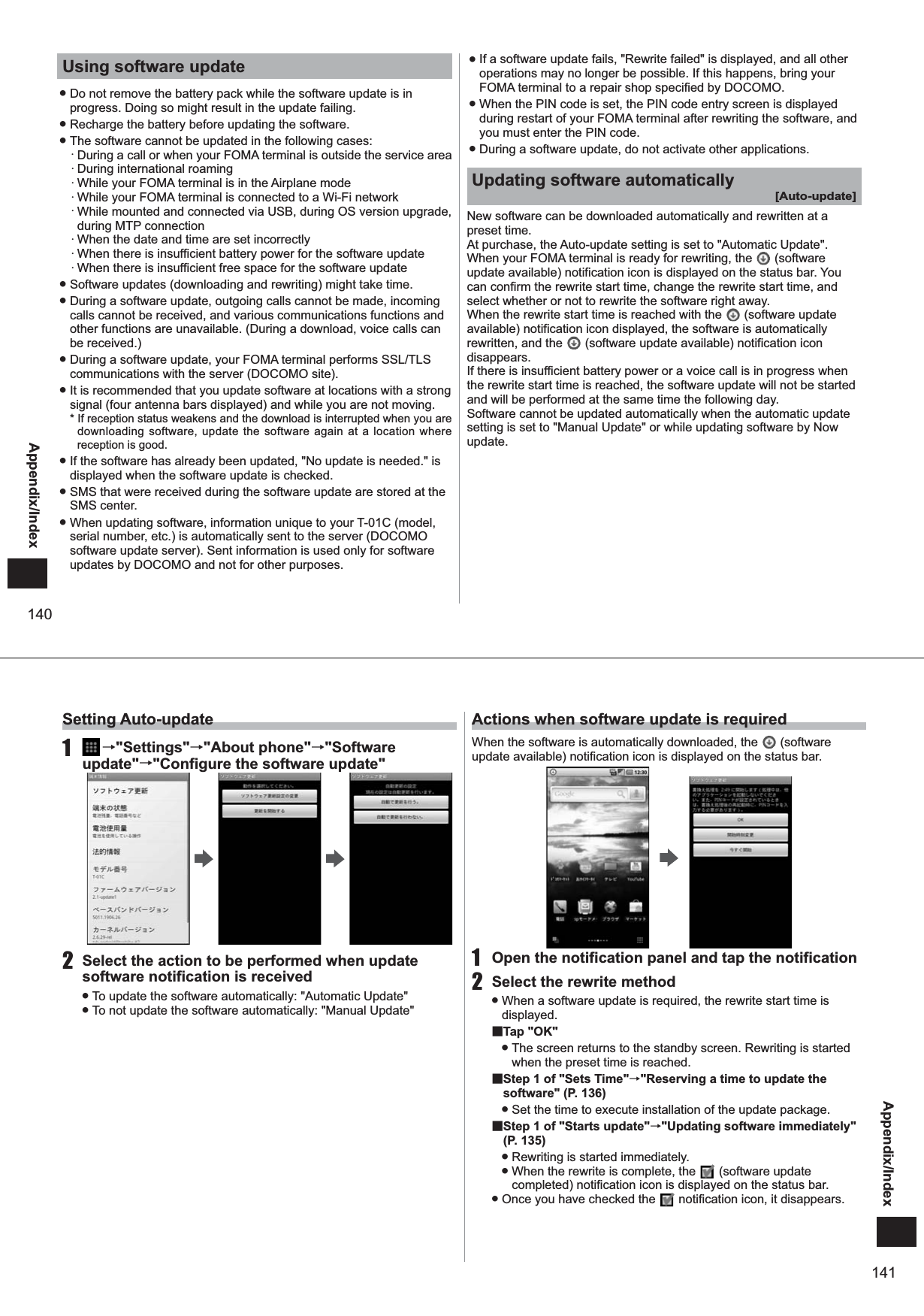 140Appendix/IndexUsing software update ● Do not remove the battery pack while the software update is in progress. Doing so might result in the update failing. ● Recharge the battery before updating the software.  ● The software cannot be updated in the following cases:・ During a call or when your FOMA terminal is outside the service area・ During international roaming・ While your FOMA terminal is in the Airplane mode・ While your FOMA terminal is connected to a Wi-Fi network・ While mounted and connected via USB, during OS version upgrade, during MTP connection ・ When the date and time are set incorrectly・ When there is insufficient battery power for the software update・ When there is insufficient free space for the software update ● Software updates (downloading and rewriting) might take time. ● During a software update, outgoing calls cannot be made, incoming calls cannot be received, and various communications functions and other functions are unavailable. (During a download, voice calls can be received.) ● During a software update, your FOMA terminal performs SSL/TLS communications with the server (DOCOMO site).  ● It is recommended that you update software at locations with a strong signal (four antenna bars displayed) and while you are not moving.* If reception status weakens and the download is interrupted when you are downloading software, update the software again at a location where reception is good. ● If the software has already been updated, &quot;No update is needed.&quot; is displayed when the software update is checked.  ● SMS that were received during the software update are stored at the SMS center.  ● When updating software, information unique to your T-01C (model, serial number, etc.) is automatically sent to the server (DOCOMO software update server). Sent information is used only for software updates by DOCOMO and not for other purposes.  ● If a software update fails, &quot;Rewrite failed&quot; is displayed, and all other operations may no longer be possible. If this happens, bring your FOMA terminal to a repair shop specified by DOCOMO.  ● When the PIN code is set, the PIN code entry screen is displayed during restart of your FOMA terminal after rewriting the software, and you must enter the PIN code.  ● During a software update, do not activate other applications. Updating software automatically[Auto-update]New software can be downloaded automatically and rewritten at a preset time.At purchase, the Auto-update setting is set to &quot;Automatic Update&quot;. When your FOMA terminal is ready for rewriting, the   (software update available) notification icon is displayed on the status bar. You can confirm the rewrite start time, change the rewrite start time, and select whether or not to rewrite the software right away. When the rewrite start time is reached with the   (software update available) notification icon displayed, the software is automatically rewritten, and the   (software update available) notification icon disappears.If there is insufficient battery power or a voice call is in progress when the rewrite start time is reached, the software update will not be started and will be performed at the same time the following day. Software cannot be updated automatically when the automatic update setting is set to &quot;Manual Update&quot; or while updating software by Now update. 141Appendix/IndexSetting Auto-update1   →&quot;Settings&quot;→&quot;About phone&quot;→&quot;Software update&quot;→&quot;Configure the software update&quot;2  Select the action to be performed when update software notification is received ● To update the software automatically: &quot;Automatic Update&quot; ● To not update the software automatically: &quot;Manual Update&quot;Actions when software update is requiredWhen the software is automatically downloaded, the   (software update available) notification icon is displayed on the status bar. 1  Open the notification panel and tap the notification2  Select the rewrite method ● When a software update is required, the rewrite start time is displayed.■Tap &quot;OK&quot; ● The screen returns to the standby screen. Rewriting is started when the preset time is reached. ■ Step 1 of &quot;Sets Time&quot;→&quot;Reserving a time to update the software&quot; (P. 136) ● Set the time to execute installation of the update package.■ Step 1 of &quot;Starts update&quot;→&quot;Updating software immediately&quot; (P. 135) ● Rewriting is started immediately. ● When the rewrite is complete, the   (software update completed) notification icon is displayed on the status bar. ● Once you have checked the   notification icon, it disappears.
