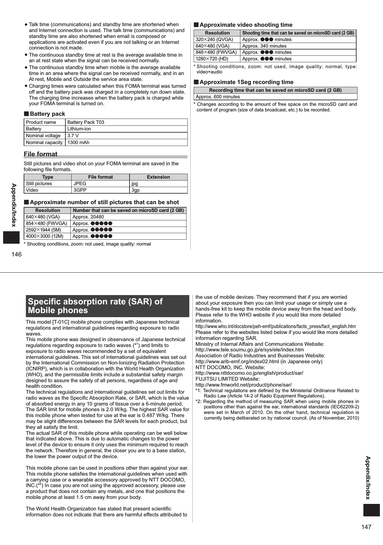 146Appendix/Index ● Talk time (communications) and standby time are shortened when and Internet connection is used. The talk time (communications) and standby time are also shortened when email is composed or applications are activated even if you are not talking or an Internet connection is not made.  ● The continuous standby time at rest is the average available time in an at rest state when the signal can be received normally.  ● The continuous standby time when mobile is the average available time in an area where the signal can be received normally, and in an At rest, Mobile and Outside the service area state.  ● Charging times were calculated when this FOMA terminal was turned off and the battery pack was charged in a completely run down state. The charging time increases when the battery pack is charged while your FOMA terminal is turned on.  ■Battery packProduct name Battery Pack T03Battery Lithium-ionNominal voltage 3.7 VNominal capacity 1300 mAhFile formatStill pictures and video shot on your FOMA terminal are saved in the following file formats.Type File format ExtensionStill pictures JPEG jpgVideo 3GPP 3gp ■Approximate number of still pictures that can be shotResolution Number that can be saved on microSD card (2 GB)640×480 (VGA) Approx. 20480854×480 (FWVGA) Approx. ●●●●●2592×1944 (5M) Approx. ●●●●●4000×3000 (12M) Approx. ●●●●●* Shooting conditions, zoom: not used, image quality: normal ■Approximate video shooting timeResolutionShooting time that can be saved on microSD card (2 GB)320×240 (QVGA) Approx. ●●● minutes640×480 (VGA) Approx. 340 minutes848×480 (FWVGA) Approx. ●●● minutes1280×720 (HD) Approx. ●●● minutes* Shooting conditions, zoom: not used, image quality: normal, type: video+audio ■Approximate 1Seg recording timeRecording time that can be saved on microSD card (2 GB) Approx. 600 minutes* Changes according to the amount of free space on the microSD card and content of program (size of data broadcast, etc.) to be recorded. 147Appendix/IndexSpecific absorption rate (SAR) of Mobile phonesThis model [T-01C] mobile phone complies with Japanese technical regulations and international guidelines regarding exposure to radio waves.This mobile phone was designed in observance of Japanese technical regulations regarding exposure to radio waves (*1) and limits to exposure to radio waves recommended by a set of equivalent international guidelines. This set of international guidelines was set out by the International Commission on Non-Ionizing Radiation Protection (ICNIRP), which is in collaboration with the World Health Organization (WHO), and the permissible limits include a substantial safety margin designed to assure the safety of all persons, regardless of age and health condition.The technical regulations and international guidelines set out limits for radio waves as the Specific Absorption Rate, or SAR, which is the value of absorbed energy in any 10 grams of tissue over a 6-minute period. The SAR limit for mobile phones is 2.0 W/kg. The highest SAR value for this mobile phone when tested for use at the ear is 0.487 W/kg. There may be slight differences between the SAR levels for each product, but they all satisfy the limit.The actual SAR of this mobile phone while operating can be well below that indicated above. This is due to automatic changes to the power level of the device to ensure it only uses the minimum required to reach the network. Therefore in general, the closer you are to a base station, the lower the power output of the device.This mobile phone can be used in positions other than against your ear. This mobile phone satisfies the international guidelines when used with a carrying case or a wearable accessory approved by NTT DOCOMO, INC.(*2) In case you are not using the approved accessory, please use a product that does not contain any metals, and one that positions the mobile phone at least 1.5 cm away from your body.The World Health Organization has stated that present scientific information does not indicate that there are harmful effects attributed to the use of mobile devices. They recommend that if you are worried about your exposure then you can limit your usage or simply use a hands-free kit to keep the mobile device away from the head and body.Please refer to the WHO website if you would like more detailed information.http://www.who.int/docstore/peh-emf/publications/facts_press/fact_english.htmPlease refer to the websites listed below if you would like more detailed information regarding SAR.Ministry of Internal Affairs and Communications Website:  http://www.tele.soumu.go.jp/e/sys/ele/index.htmAssociation of Radio Industries and Businesses Website:  http://www.arib-emf.org/index02.html (in Japanese only)NTT DOCOMO, INC. Website: http://www.nttdocomo.co.jp/english/product/sar/FUJITSU LIMITED Website: http://www.fmworld.net/product/phone/sar/*1: Technical regulations are defined by the Ministerial Ordinance Related to Radio Law (Article 14-2 of Radio Equipment Regulations).*2: Regarding the method of measuring SAR when using mobile phones in positions other than against the ear, international standards (IEC62209-2) were set in March of 2010. On the other hand, technical regulation is currently being deliberated on by national council. (As of November, 2010)