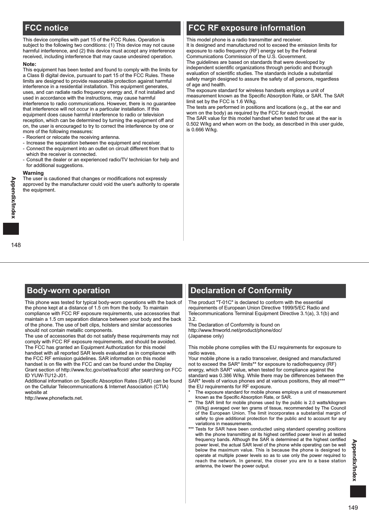 148Appendix/IndexFCC noticeThis device complies with part 15 of the FCC Rules. Operation is subject to the following two conditions: (1) This device may not cause harmful interference, and (2) this device must accept any interference received, including interference that may cause undesired operation.Note:This equipment has been tested and found to comply with the limits for a Class B digital device, pursuant to part 15 of the FCC Rules. These limits are designed to provide reasonable protection against harmful interference in a residential installation. This equipment generates, uses, and can radiate radio frequency energy and, if not installed and used in accordance with the instructions, may cause harmful interference to radio communications. However, there is no guarantee that interference will not occur in a particular installation. If this equipment does cause harmful interference to radio or television reception, which can be determined by turning the equipment off and on, the user is encouraged to try to correct the interference by one or more of the following measures:- Reorient or relocate the receiving antenna.-  Increase the separation between the equipment and receiver.- Connect the equipment into an outlet on circuit different from that to which the receiver is connected.- Consult the dealer or an experienced radio/TV technician for help and for additional suggestions.WarningThe user is cautioned that changes or modifications not expressly approved by the manufacturer could void the user&apos;s authority to operate the equipment.FCC RF exposure informationThis model phone is a radio transmitter and receiver.It is designed and manufactured not to exceed the emission limits for exposure to radio frequency (RF) energy set by the Federal Communications Commission of the U.S. Government.The guidelines are based on standards that were developed by independent scientific organizations through periodic and thorough evaluation of scientific studies. The standards include a substantial safety margin designed to assure the safety of all persons, regardless of age and health.The exposure standard for wireless handsets employs a unit of measurement known as the Specific Absorption Rate, or SAR. The SAR limit set by the FCC is 1.6 W/kg. The tests are performed in positions and locations (e.g., at the ear and worn on the body) as required by the FCC for each model.The SAR value for this model handset when tested for use at the ear is 0.502 W/kg and when worn on the body, as described in this user guide, is 0.666 W/kg.149Appendix/IndexBody-worn operationThis phone was tested for typical body-worn operations with the back of the phone kept at a distance of 1.5 cm from the body. To maintain compliance with FCC RF exposure requirements, use accessories that maintain a 1.5 cm separation distance between your body and the back of the phone. The use of belt clips, holsters and similar accessories should not contain metallic components.The use of accessories that do not satisfy these requirements may not comply with FCC RF exposure requirements, and should be avoided.The FCC has granted an Equipment Authorization for this model handset with all reported SAR levels evaluated as in compliance with the FCC RF emission guidelines. SAR information on this model handset is on file with the FCC and can be found under the Display Grant section of http://www.fcc.gov/oet/ea/fccid/ after searching on FCC ID YUW-TU12-J01.Additional information on Specific Absorption Rates (SAR) can be found on the Cellular Telecommunications &amp; Internet Association (CTIA) website athttp://www.phonefacts.net.Declaration of ConformityThe product &quot;T-01C&quot; is declared to conform with the essential requirements of European Union Directive 1999/5/EC Radio and Telecommunications Terminal Equipment Directive 3.1(a), 3.1(b) and 3.2. The Declaration of Conformity is found on http://www.fmworld.net/product/phone/doc/(Japanese only)This mobile phone complies with the EU requirements for exposure to radio waves. Your mobile phone is a radio transceiver, designed and manufactured not to exceed the SAR* limits** for exposure to radiofrequency (RF) energy, which SAR* value, when tested for compliance against the standard was 0.386 W/kg. While there may be differences between the SAR* levels of various phones and at various positions, they all meet*** the EU requirements for RF exposure. *  The exposure standard for mobile phones employs a unit of measurement known as the Specific Absorption Rate, or SAR. **  The SAR limit for mobile phones used by the public is 2.0 watts/kilogram (W/kg) averaged over ten grams of tissue, recommended by The Council of the European Union. The limit incorporates a substantial margin of safety to give additional protection for the public and to account for any variations in measurements. *** Tests for SAR have been conducted using standard operating positions with the phone transmitting at its highest certified power level in all tested frequency bands. Although the SAR is determined at the highest certified power level, the actual SAR level of the phone while operating can be well below the maximum value. This is because the phone is designed to operate at multiple power levels so as to use only the power required to reach the network. In general, the closer you are to a base station antenna, the lower the power output.