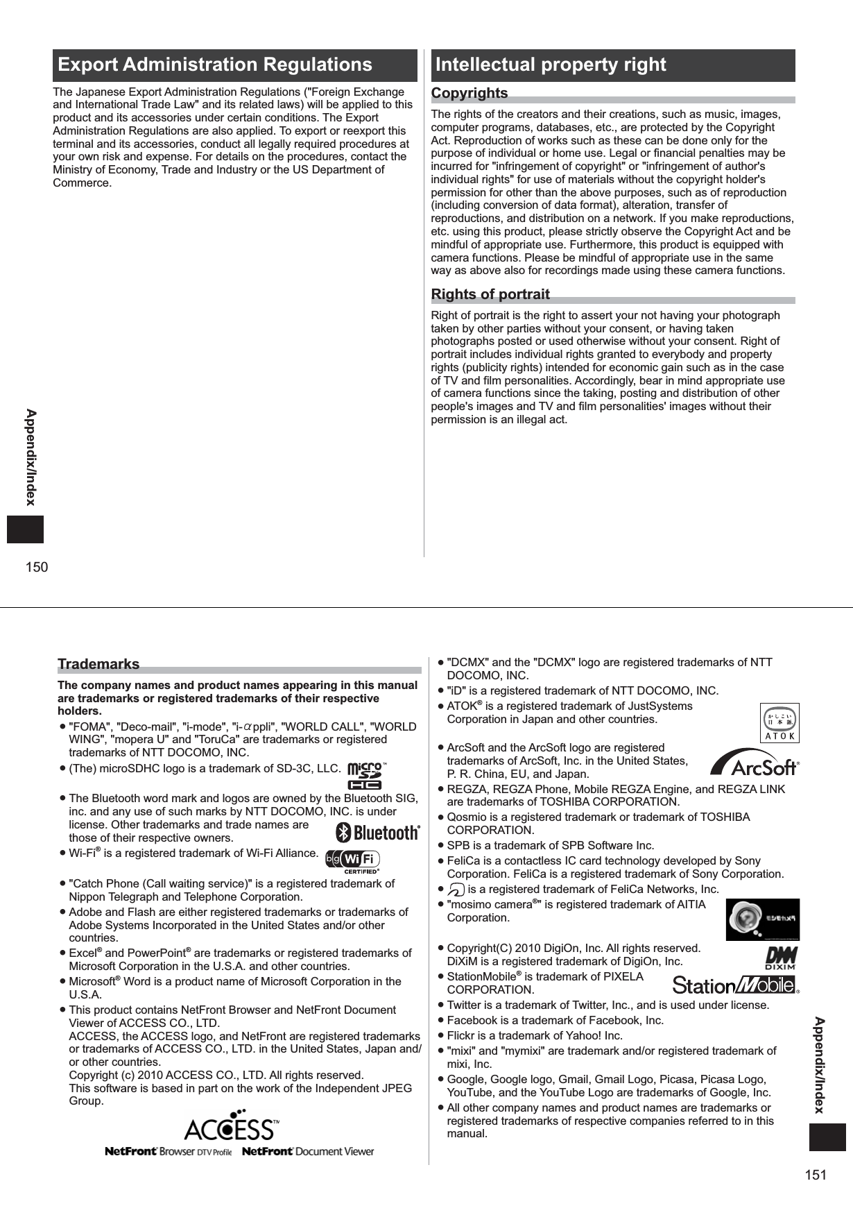150Appendix/IndexExport Administration RegulationsThe Japanese Export Administration Regulations (&quot;Foreign Exchange and International Trade Law&quot; and its related laws) will be applied to this product and its accessories under certain conditions. The Export Administration Regulations are also applied. To export or reexport this terminal and its accessories, conduct all legally required procedures at your own risk and expense. For details on the procedures, contact the Ministry of Economy, Trade and Industry or the US Department of Commerce. Intellectual property rightCopyrightsThe rights of the creators and their creations, such as music, images, computer programs, databases, etc., are protected by the Copyright Act. Reproduction of works such as these can be done only for the purpose of individual or home use. Legal or financial penalties may be incurred for &quot;infringement of copyright&quot; or &quot;infringement of author&apos;s individual rights&quot; for use of materials without the copyright holder&apos;s permission for other than the above purposes, such as of reproduction (including conversion of data format), alteration, transfer of reproductions, and distribution on a network. If you make reproductions, etc. using this product, please strictly observe the Copyright Act and be mindful of appropriate use. Furthermore, this product is equipped with camera functions. Please be mindful of appropriate use in the same way as above also for recordings made using these camera functions.Rights of portraitRight of portrait is the right to assert your not having your photograph taken by other parties without your consent, or having taken photographs posted or used otherwise without your consent. Right of portrait includes individual rights granted to everybody and property rights (publicity rights) intended for economic gain such as in the case of TV and film personalities. Accordingly, bear in mind appropriate use of camera functions since the taking, posting and distribution of other people&apos;s images and TV and film personalities&apos; images without their permission is an illegal act. 151Appendix/IndexTrademarksThe company names and product names appearing in this manual are trademarks or registered trademarks of their respective holders. ● &quot;FOMA&quot;, &quot;Deco-mail&quot;, &quot;i-mode&quot;, &quot;i-αppli&quot;, &quot;WORLD CALL&quot;, &quot;WORLD WING&quot;, &quot;mopera U&quot; and &quot;ToruCa&quot; are trademarks or registered trademarks of NTT DOCOMO, INC. ● (The) microSDHC logo is a trademark of SD-3C, LLC.   ● The Bluetooth word mark and logos are owned by the Bluetooth SIG, inc. and any use of such marks by NTT DOCOMO, INC. is under license. Other trademarks and trade names are  those of their respective owners.  ● Wi-Fi® is a registered trademark of Wi-Fi Alliance.   ● &quot;Catch Phone (Call waiting service)&quot; is a registered trademark of Nippon Telegraph and Telephone Corporation. ● Adobe and Flash are either registered trademarks or trademarks of Adobe Systems Incorporated in the United States and/or other countries.  ● Excel® and PowerPoint® are trademarks or registered trademarks of Microsoft Corporation in the U.S.A. and other countries.  ● Microsoft® Word is a product name of Microsoft Corporation in the U.S.A. ● This product contains NetFront Browser and NetFront Document Viewer of ACCESS CO., LTD. ACCESS, the ACCESS logo, and NetFront are registered trademarks or trademarks of ACCESS CO., LTD. in the United States, Japan and/or other countries.Copyright (c) 2010 ACCESS CO., LTD. All rights reserved. This software is based in part on the work of the Independent JPEG Group. ● &quot;DCMX&quot; and the &quot;DCMX&quot; logo are registered trademarks of NTT DOCOMO, INC. ● &quot;iD&quot; is a registered trademark of NTT DOCOMO, INC. ● ATOK® is a registered trademark of JustSystems Corporation in Japan and other countries.   ● ArcSoft and the ArcSoft logo are registered trademarks of ArcSoft, Inc. in the United States,  P. R. China, EU, and Japan.  ● REGZA, REGZA Phone, Mobile REGZA Engine, and REGZA LINK are trademarks of TOSHIBA CORPORATION. ● Qosmio is a registered trademark or trademark of TOSHIBA CORPORATION. ● SPB is a trademark of SPB Software Inc. ● FeliCa is a contactless IC card technology developed by Sony Corporation. FeliCa is a registered trademark of Sony Corporation. ●  is a registered trademark of FeliCa Networks, Inc. ● &quot;mosimo camera®&quot; is registered trademark of AITIA Corporation.  ● Copyright(C) 2010 DigiOn, Inc. All rights reserved.DiXiM is a registered trademark of DigiOn, Inc.  ● StationMobile® is trademark of PIXELA CORPORATION. ● Twitter is a trademark of Twitter, Inc., and is used under license. ● Facebook is a trademark of Facebook, Inc. ● Flickr is a trademark of Yahoo! Inc. ● &quot;mixi&quot; and &quot;mymixi&quot; are trademark and/or registered trademark of mixi, Inc. ● Google, Google logo, Gmail, Gmail Logo, Picasa, Picasa Logo, YouTube, and the YouTube Logo are trademarks of Google, Inc. ● All other company names and product names are trademarks or registered trademarks of respective companies referred to in this manual.