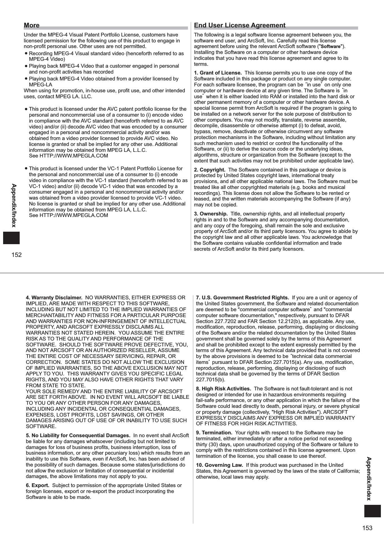 152Appendix/IndexMoreUnder the MPEG-4 Visual Patent Portfolio License, customers have licensed permission for the following use of this product to engage in non-profit personal use. Other uses are not permitted.  ● Recording MPEG-4 Visual standard video (henceforth referred to as MPEG-4 Video) ● Playing back MPEG-4 Video that a customer engaged in personal and non-profit activities has recorded ● Playing back MPEG-4 Video obtained from a provider licensed by MPEG-LAWhen using for promotion, in-house use, profit use, and other intended uses, contact MPEG LA. LLC. ● This product is licensed under the AVC patent portfolio license for the personal and noncommercial use of a consumer to (i) encode video in compliance with the AVC standard (henceforth referred to as AVC video) and/or (ii) decode AVC video that was encoded by a consumer engaged in a personal and noncommercial activity and/or was obtained from a video provider licensed to provide AVC video. No license is granted or shall be implied for any other use. Additional information may be obtained from MPEG LA, L.L.C.See HTTP://WWW.MPEGLA.COM ● This product is licensed under the VC-1 Patent Portfolio License for the personal and noncommercial use of a consumer to (i) encode video in compliance with the VC-1 standard (henceforth referred to as VC-1 video) and/or (ii) decode VC-1 video that was encoded by a consumer engaged in a personal and noncommercial activity and/or was obtained from a video provider licensed to provide VC-1 video. No license is granted or shall be implied for any other use. Additional information may be obtained from MPEG LA, L.L.C.See HTTP://WWW.MPEGLA.COMEnd User License AgreementThe following is a legal software license agreement between you, the software end user, and ArcSoft, Inc. Carefully read this license agreement before using the relevant ArcSoft software (&quot;Software&quot;). Installing the Software on a computer or other hardware device indicates that you have read this license agreement and agree to its terms. 1. Grant of License.  This license permits you to use one copy of the Software included in this package or product on any single computer. For each software licensee, the program can be “in use” on only one computer or hardware device at any given time. The Software is “in use” when it is either loaded into RAM or installed into the hard disk or other permanent memory of a computer or other hardware device. A special license permit from ArcSoft is required if the program is going to be installed on a network server for the sole purpose of distribution to other computers. You may not modify, translate, reverse assemble, decompile, disassemble or otherwise attempt (i) to defeat, avoid, bypass, remove, deactivate or otherwise circumvent any software protection mechanisms in the Software, including without limitation any such mechanism used to restrict or control the functionality of the Software, or (ii) to derive the source code or the underlying ideas, algorithms, structure or organization from the Software (except to the extent that such activities may not be prohibited under applicable law). 2. Copyright.  The Software contained in this package or device is protected by United States copyright laws, international treaty provisions, and all other applicable national laws. The Software must be treated like all other copyrighted materials (e.g. books and musical recordings). This license does not allow the Software to be rented or leased, and the written materials accompanying the Software (if any) may not be copied. 3. Ownership.  Title, ownership rights, and all intellectual property rights in and to the Software and any accompanying documentation, and any copy of the foregoing, shall remain the sole and exclusive property of ArcSoft and/or its third party licensors. You agree to abide by the copyright law and all other applicable laws. You acknowledge that the Software contains valuable confidential information and trade secrets of ArcSoft and/or its third party licensors. 153Appendix/Index4. Warranty Disclaimer.  NO WARRANTIES, EITHER EXPRESS OR IMPLIED, ARE MADE WITH RESPECT TO THIS SOFTWARE, INCLUDING BUT NOT LIMITED TO THE IMPLIED WARRANTIES OF MERCHANTABILITY AND FITNESS FOR A PARTICULAR PURPOSE AND WARRANTIES FOR NON-INFRINGEMENT OF INTELLECTUAL PROPERTY, AND ARCSOFT EXPRESSLY DISCLAIMS ALL WARRANTIES NOT STATED HEREIN.  YOU ASSUME THE ENTIRE RISK AS TO THE QUALITY AND PERFORMANCE OF THE SOFTWARE.  SHOULD THE SOFTWARE PROVE DEFECTIVE, YOU, AND NOT ARCSOFT OR AN AUTHORIZED RESELLER, ASSUME THE ENTIRE COST OF NECESSARY SERVICING, REPAIR, OR CORRECTION.  SOME STATES DO NOT ALLOW THE EXCLUSION OF IMPLIED WARRANTIES, SO THE ABOVE EXCLUSION MAY NOT APPLY TO YOU.  THIS WARRANTY GIVES YOU SPECIFIC LEGAL RIGHTS, AND YOU MAY ALSO HAVE OTHER RIGHTS THAT VARY FROM STATE TO STATE.  YOUR SOLE REMEDY AND THE ENTIRE LIABILITY OF ARCSOFT ARE SET FORTH ABOVE.  IN NO EVENT WILL ARCSOFT BE LIABLE TO YOU OR ANY OTHER PERSON FOR ANY DAMAGES, INCLUDING ANY INCIDENTAL OR CONSEQUENTIAL DAMAGES, EXPENSES, LOST PROFITS, LOST SAVINGS, OR OTHER DAMAGES ARISING OUT OF USE OF OR INABILITY TO USE SUCH SOFTWARE.  5. No Liability for Consequential Damages.  In no event shall ArcSoft be liable for any damages whatsoever (including but not limited to damages for loss of business profits, business interruption, loss of business information, or any other pecuniary loss) which results from an inability to use this Software, even if ArcSoft, Inc. has been advised of the possibility of such damages. Because some states/jurisdictions do not allow the exclusion or limitation of consequential or incidental damages, the above limitations may not apply to you. 6. Export.  Subject to permission of the appropriate United States or foreign licenses, export or re-export the product incorporating the Software is able to be made. 7. U.S. Government Restricted Rights.  If you are a unit or agency of the United States government, the Software and related documentation are deemed to be &quot;commercial computer software” and &quot;commercial computer software documentation,&quot; respectively, pursuant to DFAR Section 227.7202 and FAR Section 12.212(b), as applicable. Any use, modification, reproduction, release, performing, displaying or disclosing of the Software and/or the related documentation by the United States government shall be governed solely by the terms of this Agreement and shall be prohibited except to the extent expressly permitted by the terms of this Agreement. Any technical data provided that is not covered by the above provisions is deemed to be “technical data commercial items” pursuant to DFAR Section 227.7015(a). Any use, modification, reproduction, release, performing, displaying or disclosing of such technical data shall be governed by the terms of DFAR Section 227.7015(b). 8. High Risk Activities.  The Software is not fault-tolerant and is not designed or intended for use in hazardous environments requiring fail-safe performance, or any other application in which the failure of the Software could lead directly to death, personal injury, or severe physical or property damage (collectively, &quot;High Risk Activities&quot;). ARCSOFT EXPRESSLY DISCLAIMS ANY EXPRESS OR IMPLIED WARRANTY OF FITNESS FOR HIGH RISK ACTIVITIES. 9. Termination.  Your rights with respect to the Software may be terminated, either immediately or after a notice period not exceeding thirty (30) days, upon unauthorized copying of the Software or failure to comply with the restrictions contained in this license agreement. Upon termination of the license, you shall cease to use thereof. 10. Governing Law.  If this product was purchased in the United States, this Agreement is governed by the laws of the state of California; otherwise, local laws may apply. 