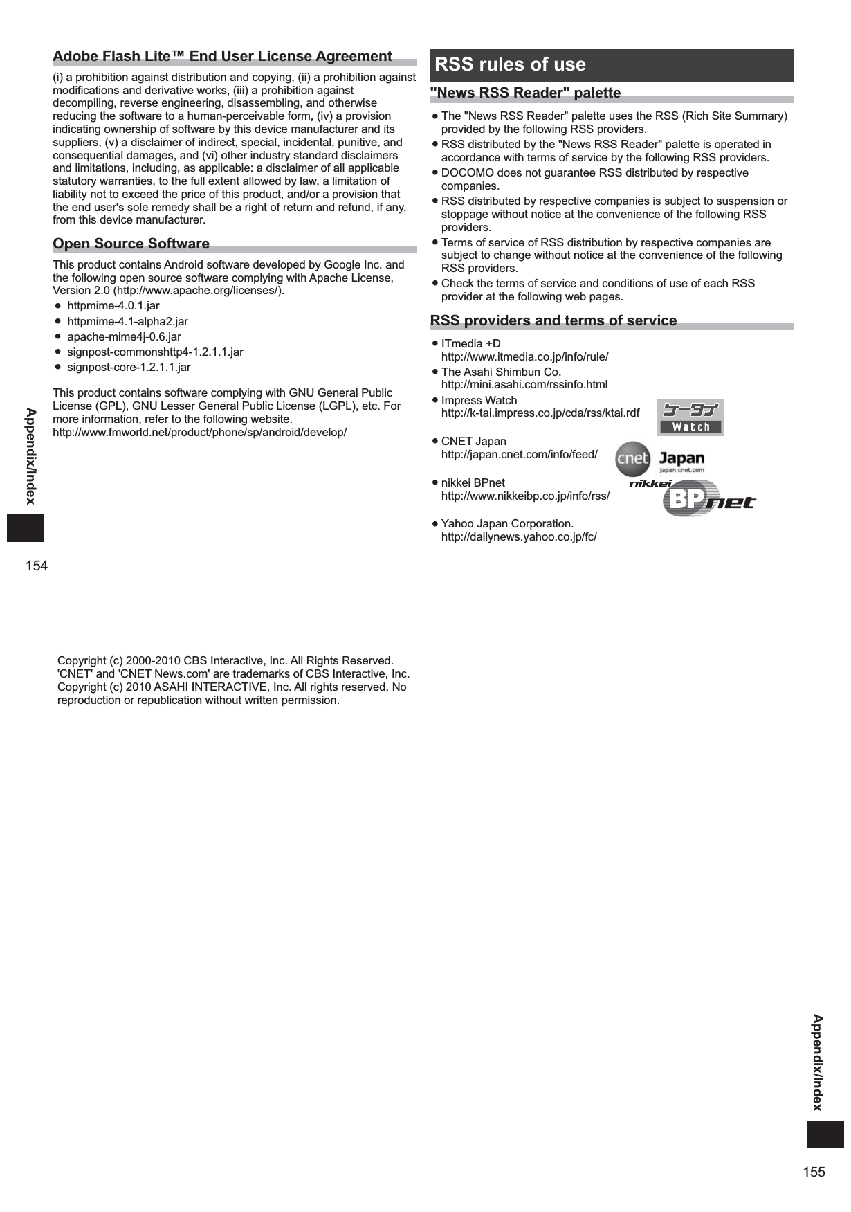 154Appendix/IndexAdobe Flash Lite™ End User License Agreement(i) a prohibition against distribution and copying, (ii) a prohibition against modifications and derivative works, (iii) a prohibition against decompiling, reverse engineering, disassembling, and otherwise reducing the software to a human-perceivable form, (iv) a provision indicating ownership of software by this device manufacturer and its suppliers, (v) a disclaimer of indirect, special, incidental, punitive, and consequential damages, and (vi) other industry standard disclaimers and limitations, including, as applicable: a disclaimer of all applicable statutory warranties, to the full extent allowed by law, a limitation of liability not to exceed the price of this product, and/or a provision that the end user&apos;s sole remedy shall be a right of return and refund, if any, from this device manufacturer.Open Source SoftwareThis product contains Android software developed by Google Inc. and the following open source software complying with Apache License, Version 2.0 (http://www.apache.org/licenses/). ●  httpmime-4.0.1.jar ●  httpmime-4.1-alpha2.jar ●  apache-mime4j-0.6.jar ●  signpost-commonshttp4-1.2.1.1.jar ●  signpost-core-1.2.1.1.jarThis product contains software complying with GNU General Public License (GPL), GNU Lesser General Public License (LGPL), etc. For more information, refer to the following website. http://www.fmworld.net/product/phone/sp/android/develop/RSS rules of use&quot;News RSS Reader&quot; palette ● The &quot;News RSS Reader&quot; palette uses the RSS (Rich Site Summary) provided by the following RSS providers.  ● RSS distributed by the &quot;News RSS Reader&quot; palette is operated in accordance with terms of service by the following RSS providers.  ● DOCOMO does not guarantee RSS distributed by respective companies. ● RSS distributed by respective companies is subject to suspension or stoppage without notice at the convenience of the following RSS providers.  ● Terms of service of RSS distribution by respective companies are subject to change without notice at the convenience of the following RSS providers.  ● Check the terms of service and conditions of use of each RSS provider at the following web pages.RSS providers and terms of service ● ITmedia +Dhttp://www.itmedia.co.jp/info/rule/  ● The Asahi Shimbun Co.  http://mini.asahi.com/rssinfo.html  ● Impress Watch http://k-tai.impress.co.jp/cda/rss/ktai.rdf  ● CNET Japan http://japan.cnet.com/info/feed/  ● nikkei BPnet  http://www.nikkeibp.co.jp/info/rss/  ● Yahoo Japan Corporation.  http://dailynews.yahoo.co.jp/fc/ 155Appendix/IndexCopyright (c) 2000-2010 CBS Interactive, Inc. All Rights Reserved. &apos;CNET&apos; and &apos;CNET News.com&apos; are trademarks of CBS Interactive, Inc.Copyright (c) 2010 ASAHI INTERACTIVE, Inc. All rights reserved. No reproduction or republication without written permission.
