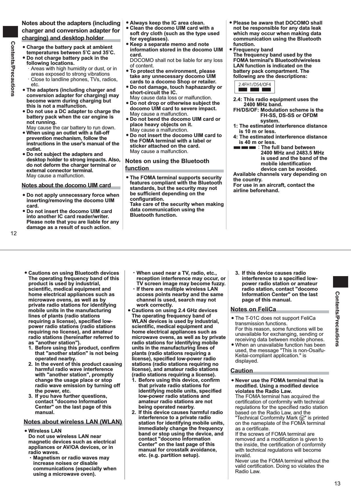 12Contents/PrecautionsNotes about the adapters (including charger and conversion adapter for charging) and desktop holder ●Charge the battery pack at ambient temperatures between 5C and 35C. ●Do not charge battery pack in the following locations. ・ Areas with high humidity or dust, or in areas exposed to strong vibrations ・ Close to landline phones, TVs, radios, etc.  ●The adapters (including charger and conversion adapter for charging) may become warm during charging but this is not a malfunction.  ●Do not use a DC adapter to charge the battery pack when the car engine is not running. May cause the car battery to run down.  ●When using an outlet with a fall-off prevention mechanism, follow the instructions in the user&apos;s manual of the outlet.  ●Do not subject the adapters and desktop holder to strong impacts. Also, do not deform the charger terminal or external connector terminal. May cause a malfunction. Notes about the docomo UIM card ●Do not apply unnecessary force when inserting/removing the docomo UIM card.  ●Do not insert the docomo UIM card into another IC card reader/writer. Please note that you are liable for any damage as a result of such action.  ●Always keep the IC area clean.  ●Clean the docomo UIM card with a soft dry cloth (such as the type used for eyeglasses).  ●Keep a separate memo and note information stored in the docomo UIM card. DOCOMO shall not be liable for any loss of content.  ●To protect the environment, please take any unnecessary docomo UIM cards to a docomo Shop or retailer.  ●Do not damage, touch haphazardly or short-circuit the IC. May cause data loss or malfunction.  ●Do not drop or otherwise subject the docomo UIM card to severe impact. May cause a malfunction.  ●Do not bend the docomo UIM card or place heavy objects on it. May cause a malfunction.  ●Do not insert the docomo UIM card to the FOMA terminal with a label or sticker attached on the card. May cause a malfunction. Notes on using the Bluetooth function ●The FOMA terminal supports security features compliant with the Bluetooth standards, but the security may not be sufficient depending on the configuration. Take care of the security when making data communication using the Bluetooth function.  ●Please be aware that DOCOMO shall not be responsible for any data leak which may occur when making data communication using the Bluetooth function.  ●Frequency bandThe frequency band used by the FOMA terminal&apos;s Bluetooth/wireless LAN function is indicated on the battery pack compartment. The following are the descriptions: 2.4: This radio equipment uses the  2400 MHz band. FH/DS/OF: Modulation scheme is the FH-SS, DS-SS or OFDM system. 1: The estimated interference distance is 10 m or less. 4: The estimated interference distance is 40 m or less. ■■■：The full band between 2400 MHz and 2483.5 MHz is used and the band of the mobile identification device can be avoided. Available channels vary depending on the country. For use in an aircraft, contact the airline beforehand. 13Contents/Precautions ● Cautions on using Bluetooth devicesThe operating frequency band of this product is used by industrial, scientific, medical equipment and home electrical appliances such as microwave ovens, as well as by private radio stations for identifying mobile units in the manufacturing lines of plants (radio stations requiring a license), specified low-power radio stations (radio stations requiring no license), and amateur radio stations (hereinafter referred to as &quot;another station&quot;). 1.  Before using this product, confirm that &quot;another station&quot; is not being operated nearby. 2.  In the event of this product causing harmful radio wave interference with &quot;another station&quot;, promptly change the usage place or stop radio wave emission by turning off the power, etc. 3.  If you have further questions, contact &quot;docomo Information Center&quot; on the last page of this manual. Notes about wireless LAN (WLAN)  ●Wireless LANDo not use wireless LAN near magnetic devices such as electrical appliances or AV/OA devices, or in radio waves. ･ Magnetism or radio waves may increase noises or disable communications (especially when using a microwave oven). ･ When used near a TV, radio, etc., reception interference may occur, or TV screen image may become fuzzy. ･ If there are multiple wireless LAN access points nearby and the same channel is used, search may not work correctly.  ●Cautions on using 2.4 GHz devices The operating frequency band of WLAN devices is used by industrial, scientific, medical equipment and home electrical appliances such as microwave ovens, as well as by private radio stations for identifying mobile units in the manufacturing lines of plants (radio stations requiring a license), specified low-power radio stations (radio stations requiring no license), and amateur radio stations (radio stations requiring a license). 1.  Before using this device, confirm that private radio stations for identifying mobile units, specified low-power radio stations and amateur radio stations are not being operated nearby. 2.  If this device causes harmful radio interference to a private radio station for identifying mobile units, immediately change the frequency band or stop using the device, and contact &quot;docomo Information Center&quot; on the last page of this manual for crosstalk avoidance, etc. (e.g. partition setup). 3.  If this device causes radio interference to a specified low-power radio station or amateur radio station, contact &quot;docomo Information Center&quot; on the last page of this manual. Notes on FeliCa ●The T-01C does not support FeliCa transmission functions.For this reason, some functions will be unavailable for exchanging, sending or receiving data between mobile phones. ●When an unavailable function has been used, the message &quot;This is non-Osaifu-Keitai-compliant application.&quot; is displayed. Caution ●Never use the FOMA terminal that is modified. Using a modified device violates the Radio Law. The FOMA terminal has acquired the certification of conformity with technical regulations for the specified radio station based on the Radio Law, and the &quot;Technical Conformity Mark  &quot; is printed on the nameplate of the FOMA terminal as a certificate. If the screws of FOMA terminal are removed and a modification is given to the inside, the certification of conformity with technical regulations will become invalid. Never use the FOMA terminal without the valid certification. Doing so violates the Radio Law. 