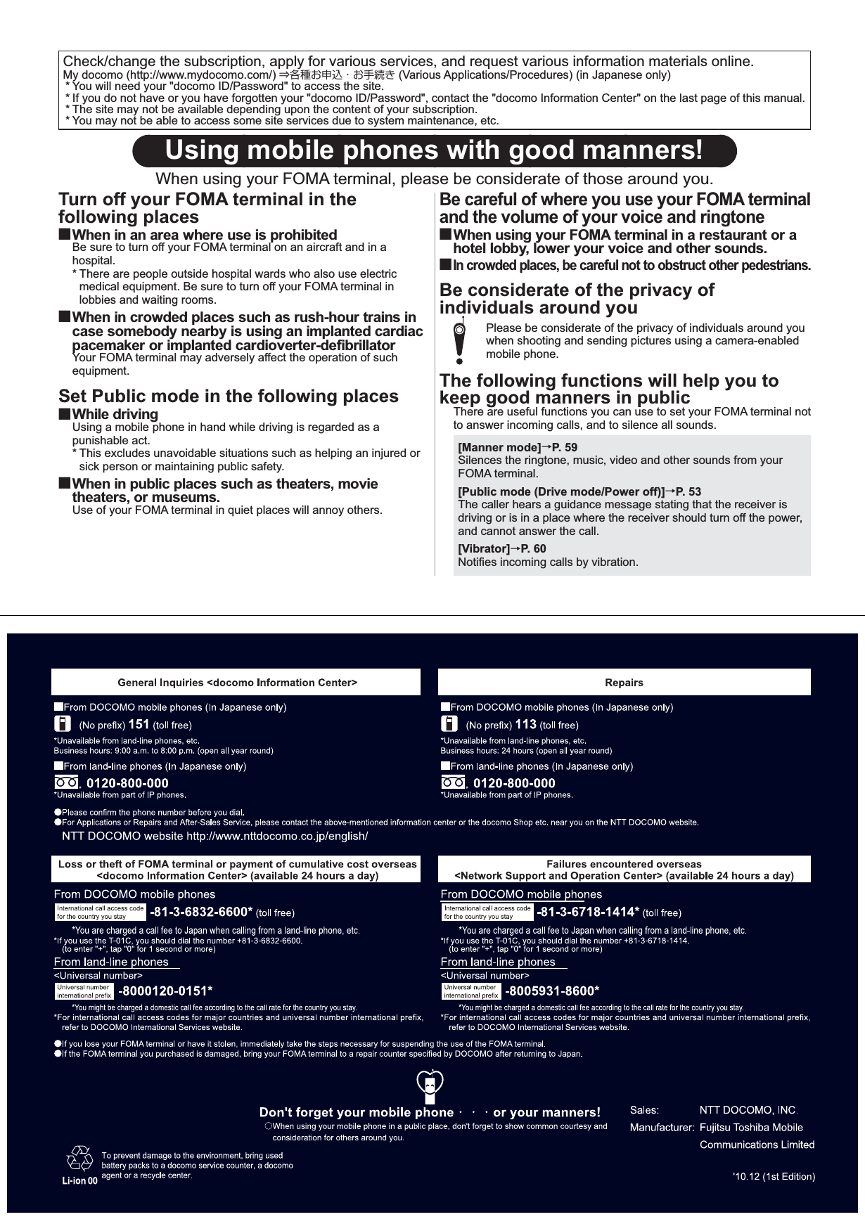 Check/change the subscription, apply for various services, and request various information materials online. My docomo (http://www.mydocomo.com/) ⇒各種お申込・お手続き (Various Applications/Procedures) (in Japanese only)* You will need your &quot;docomo ID/Password&quot; to access the site. * If you do not have or you have forgotten your &quot;docomo ID/Password&quot;, contact the &quot;docomo Information Center&quot; on the last page of this manual.* The site may not be available depending upon the content of your subscription.* You may not be able to access some site services due to system maintenance, etc.Using mobile phones with good manners!When using your FOMA terminal, please be considerate of those around you.Turn off your FOMA terminal in the following places■ When in an area where use is prohibitedBe sure to turn off your FOMA terminal on an aircraft and in a hospital. * There are people outside hospital wards who also use electric medical equipment. Be sure to turn off your FOMA terminal in lobbies and waiting rooms. ■ When in crowded places such as rush-hour trains in case somebody nearby is using an implanted cardiac pacemaker or implanted cardioverter-defibrillator Your FOMA terminal may adversely affect the operation of such equipment.Set Public mode in the following places■ While  drivingUsing a mobile phone in hand while driving is regarded as a punishable act. * This excludes unavoidable situations such as helping an injured or sick person or maintaining public safety. ■ When in public places such as theaters, movie theaters, or museums. Use of your FOMA terminal in quiet places will annoy others. Be careful of where you use your FOMA terminal and the volume of your voice and ringtone■ When using your FOMA terminal in a restaurant or a hotel lobby, lower your voice and other sounds. ■ In crowded places, be careful not to obstruct other pedestrians.Be considerate of the privacy of individuals around youPlease be considerate of the privacy of individuals around you when shooting and sending pictures using a camera-enabled mobile phone. The following functions will help you to keep good manners in publicThere are useful functions you can use to set your FOMA terminal not to answer incoming calls, and to silence all sounds.[Manner mode]→P. 59Silences the ringtone, music, video and other sounds from your FOMA terminal.[Public mode (Drive mode/Power off)]→P. 53The caller hears a guidance message stating that the receiver is driving or is in a place where the receiver should turn off the power, and cannot answer the call.[Vibrator]→P. 60Notifies incoming calls by vibration.