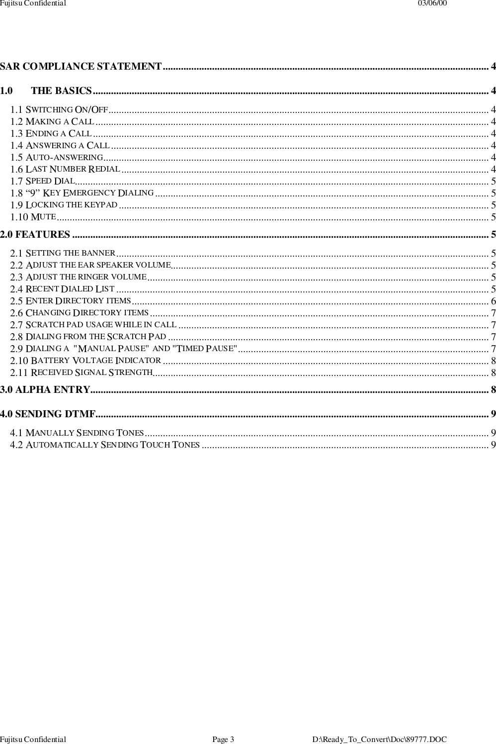 Fujitsu Confidential 03/06/00Fujitsu Confidential Page 3 D:\Ready_To_Convert\Doc\89777.DOCSAR COMPLIANCE STATEMENT.............................................................................................................................. 41.0 THE BASICS......................................................................................................................................................... 41.1 SWITCHING ON/OFF................................................................................................................................................... 41.2 MAKING A CALL........................................................................................................................................................ 41.3 ENDING A CALL......................................................................................................................................................... 41.4 ANSWERING A CALL.................................................................................................................................................. 41.5 AUTO-ANSWERING..................................................................................................................................................... 41.6 LAST NUMBER REDIAL .............................................................................................................................................. 41.7 SPEED DIAL................................................................................................................................................................ 51.8 “9” KEY EMERGENCY DIALING................................................................................................................................. 51.9 LOCKING THE KEYPAD............................................................................................................................................... 51.10 MUTE....................................................................................................................................................................... 52.0 FEATURES ................................................................................................................................................................. 52.1 SETTING THE BANNER................................................................................................................................................ 52.2 ADJUST THE EAR SPEAKER VOLUME........................................................................................................................... 52.3 ADJUST THE RINGER VOLUME.................................................................................................................................... 52.4 RECENT DIALED LIST ................................................................................................................................................ 52.5 ENTER DIREC TORY ITEMS.......................................................................................................................................... 62.6 CHANGING DIRECTORY ITEMS ................................................................................................................................... 72.7 SCRATCH PAD USAGE WHILE IN CALL ........................................................................................................................ 72.8 DIALING FROM THE SCRATCH PAD ............................................................................................................................ 72.9 DIALING A  &quot;MANUAL PAUSE&quot; AND &quot;TIMED PAUSE&quot;................................................................................................. 72.10 BATTERY VOLTAGE INDICATOR .............................................................................................................................. 82.11 RECEIVED SIGNAL STRENGTH.................................................................................................................................. 83.0 ALPHA ENTRY.......................................................................................................................................................... 84.0 SENDING DTMF........................................................................................................................................................ 94.1 MANUALLY SENDING TONES..................................................................................................................................... 94.2 AUTOMATICALLY SENDING TOUCH TONES ............................................................................................................... 9