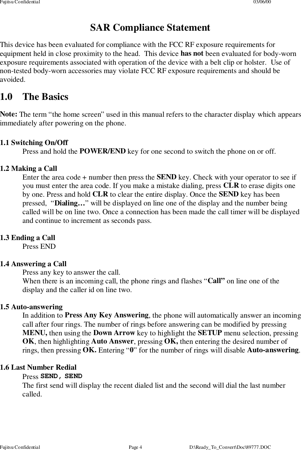 Fujitsu Confidential 03/06/00Fujitsu Confidential Page 4 D:\Ready_To_Convert\Doc\89777.DOCSAR Compliance StatementThis device has been evaluated for compliance with the FCC RF exposure requirements forequipment held in close proximity to the head.  This device has not been evaluated for body-wornexposure requirements associated with operation of the device with a belt clip or holster.  Use ofnon-tested body-worn accessories may violate FCC RF exposure requirements and should beavoided.1.0 The BasicsNote: The term “the home screen” used in this manual refers to the character display which appearsimmediately after powering on the phone.1.1 Switching On/OffPress and hold the POWER/END key for one second to switch the phone on or off.1.2 Making a CallEnter the area code + number then press the SEND key. Check with your operator to see ifyou must enter the area code. If you make a mistake dialing, press CLR to erase digits oneby one. Press and hold CLR to clear the entire display. Once the SEND key has beenpressed,  “Dialing…” will be displayed on line one of the display and the number beingcalled will be on line two. Once a connection has been made the call timer will be displayedand continue to increment as seconds pass.1.3 Ending a CallPress END1.4 Answering a CallPress any key to answer the call.When there is an incoming call, the phone rings and flashes “Call” on line one of thedisplay and the caller id on line two.1.5 Auto-answeringIn addition to Press Any Key Answering, the phone will automatically answer an incomingcall after four rings. The number of rings before answering can be modified by pressingMENU, then using the Down Arrow key to highlight the SETUP menu selection, pressingOK, then highlighting Auto Answer, pressing OK, then entering the desired number ofrings, then pressing OK. Entering “0” for the number of rings will disable Auto-answering.1.6 Last Number RedialPress SEND, SENDThe first send will display the recent dialed list and the second will dial the last numbercalled.