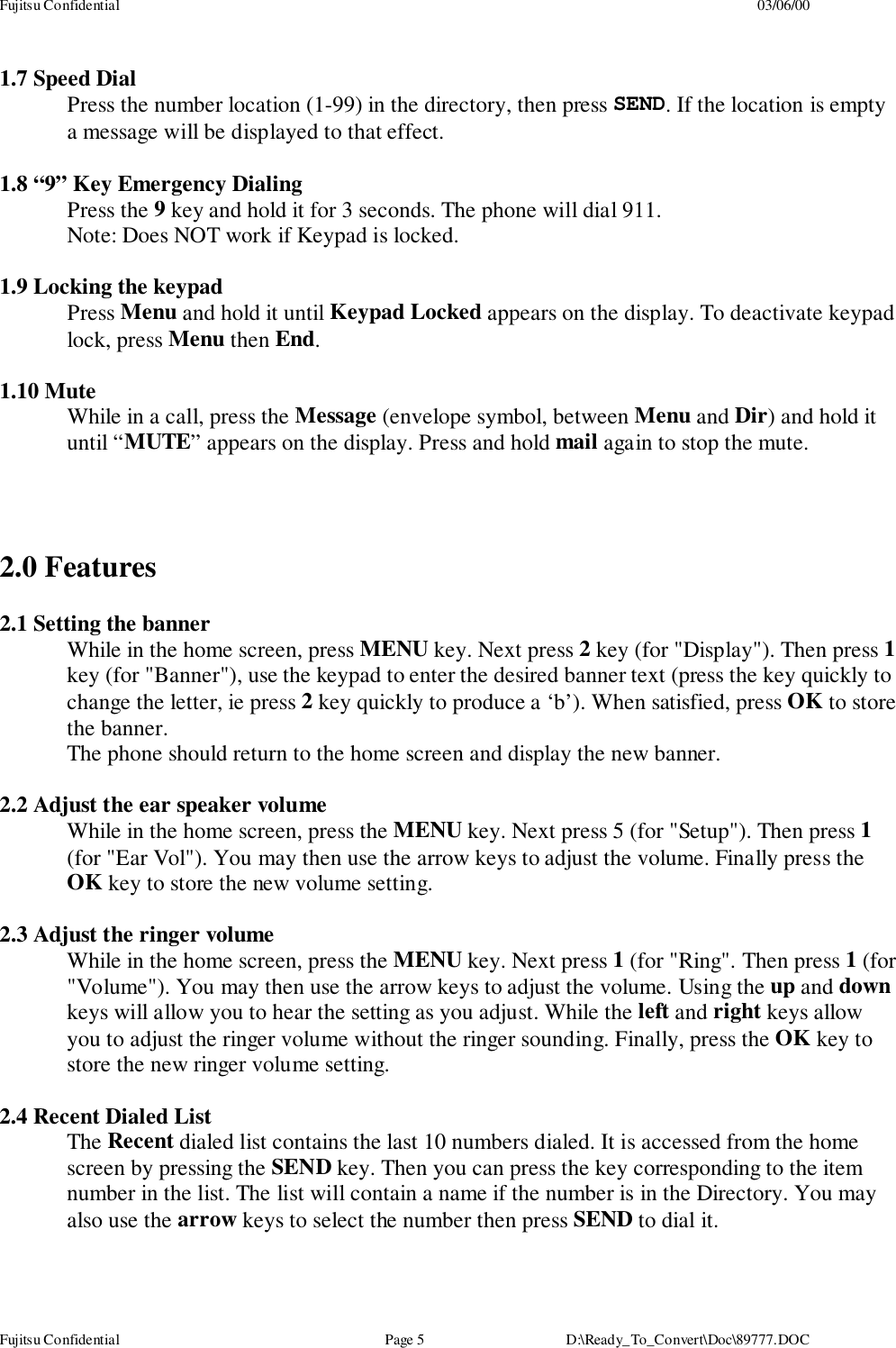 Fujitsu Confidential 03/06/00Fujitsu Confidential Page 5 D:\Ready_To_Convert\Doc\89777.DOC1.7 Speed DialPress the number location (1-99) in the directory, then press SEND. If the location is emptya message will be displayed to that effect.1.8 “9” Key Emergency DialingPress the 9 key and hold it for 3 seconds. The phone will dial 911.Note: Does NOT work if Keypad is locked.1.9 Locking the keypadPress Menu and hold it until Keypad Locked appears on the display. To deactivate keypadlock, press Menu then End.1.10 MuteWhile in a call, press the Message (envelope symbol, between Menu and Dir) and hold ituntil “MUTE” appears on the display. Press and hold mail again to stop the mute.2.0 Features2.1 Setting the bannerWhile in the home screen, press MENU key. Next press 2 key (for &quot;Display&quot;). Then press 1key (for &quot;Banner&quot;), use the keypad to enter the desired banner text (press the key quickly tochange the letter, ie press 2 key quickly to produce a ‘b’). When satisfied, press OK to storethe banner.The phone should return to the home screen and display the new banner.2.2 Adjust the ear speaker volumeWhile in the home screen, press the MENU key. Next press 5 (for &quot;Setup&quot;). Then press 1(for &quot;Ear Vol&quot;). You may then use the arrow keys to adjust the volume. Finally press theOK key to store the new volume setting.2.3 Adjust the ringer volumeWhile in the home screen, press the MENU key. Next press 1 (for &quot;Ring&quot;. Then press 1 (for&quot;Volume&quot;). You may then use the arrow keys to adjust the volume. Using the up and downkeys will allow you to hear the setting as you adjust. While the left and right keys allowyou to adjust the ringer volume without the ringer sounding. Finally, press the OK key tostore the new ringer volume setting.2.4 Recent Dialed ListThe Recent dialed list contains the last 10 numbers dialed. It is accessed from the homescreen by pressing the SEND key. Then you can press the key corresponding to the itemnumber in the list. The list will contain a name if the number is in the Directory. You mayalso use the arrow keys to select the number then press SEND to dial it.