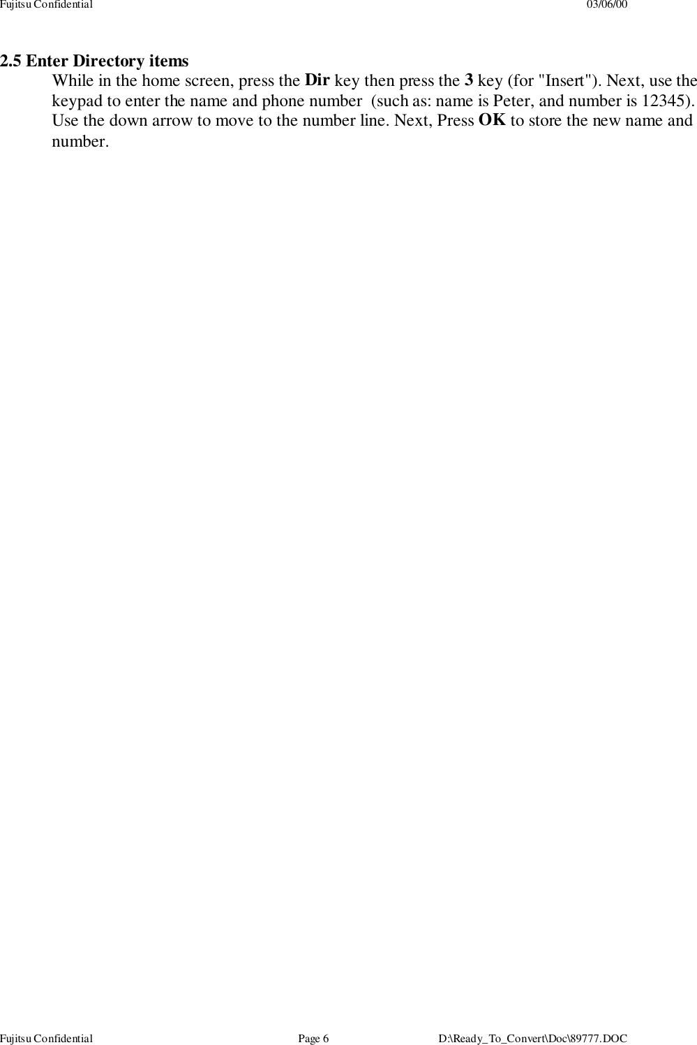 Fujitsu Confidential 03/06/00Fujitsu Confidential Page 6 D:\Ready_To_Convert\Doc\89777.DOC2.5 Enter Directory itemsWhile in the home screen, press the Dir key then press the 3 key (for &quot;Insert&quot;). Next, use thekeypad to enter the name and phone number  (such as: name is Peter, and number is 12345).Use the down arrow to move to the number line. Next, Press OK to store the new name andnumber.