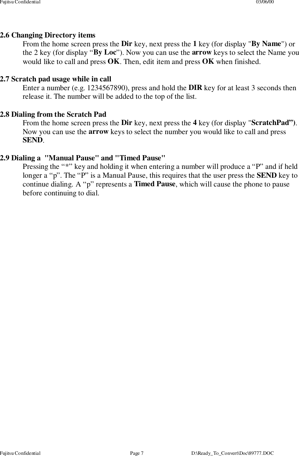 Fujitsu Confidential 03/06/00Fujitsu Confidential Page 7 D:\Ready_To_Convert\Doc\89777.DOC2.6 Changing Directory itemsFrom the home screen press the Dir key, next press the 1 key (for display &quot;By Name&quot;) orthe 2 key (for display “By Loc”). Now you can use the arrow keys to select the Name youwould like to call and press OK. Then, edit item and press OK when finished.2.7 Scratch pad usage while in callEnter a number (e.g. 1234567890), press and hold the DIR key for at least 3 seconds thenrelease it. The number will be added to the top of the list.2.8 Dialing from the Scratch PadFrom the home screen press the Dir key, next press the 4 key (for display &quot;ScratchPad”).Now you can use the arrow keys to select the number you would like to call and pressSEND.2.9 Dialing a  &quot;Manual Pause&quot; and &quot;Timed Pause&quot;Pressing the “*” key and holding it when entering a number will produce a “P” and if heldlonger a “p”. The “P” is a Manual Pause, this requires that the user press the SEND key tocontinue dialing. A “p” represents a Timed Pause, which will cause the phone to pausebefore continuing to dial.