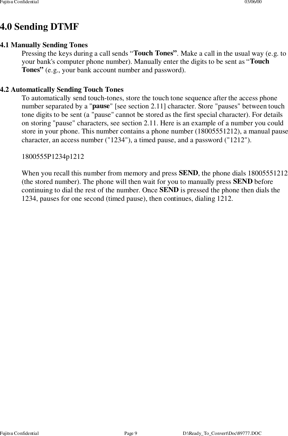 Fujitsu Confidential 03/06/00Fujitsu Confidential Page 9 D:\Ready_To_Convert\Doc\89777.DOC4.0 Sending DTMF4.1 Manually Sending TonesPressing the keys during a call sends “Touch Tones”. Make a call in the usual way (e.g. toyour bank&apos;s computer phone number). Manually enter the digits to be sent as “TouchTones” (e.g., your bank account number and password).4.2 Automatically Sending Touch TonesTo automatically send touch-tones, store the touch tone sequence after the access phonenumber separated by a &quot;pause&quot; [see section 2.11] character. Store &quot;pauses&quot; between touchtone digits to be sent (a &quot;pause&quot; cannot be stored as the first special character). For detailson storing &quot;pause&quot; characters, see section 2.11. Here is an example of a number you couldstore in your phone. This number contains a phone number (18005551212), a manual pausecharacter, an access number (&quot;1234&quot;), a timed pause, and a password (&quot;1212&quot;).1800555P1234p1212When you recall this number from memory and press SEND, the phone dials 18005551212(the stored number). The phone will then wait for you to manually press SEND beforecontinuing to dial the rest of the number. Once SEND is pressed the phone then dials the1234, pauses for one second (timed pause), then continues, dialing 1212.
