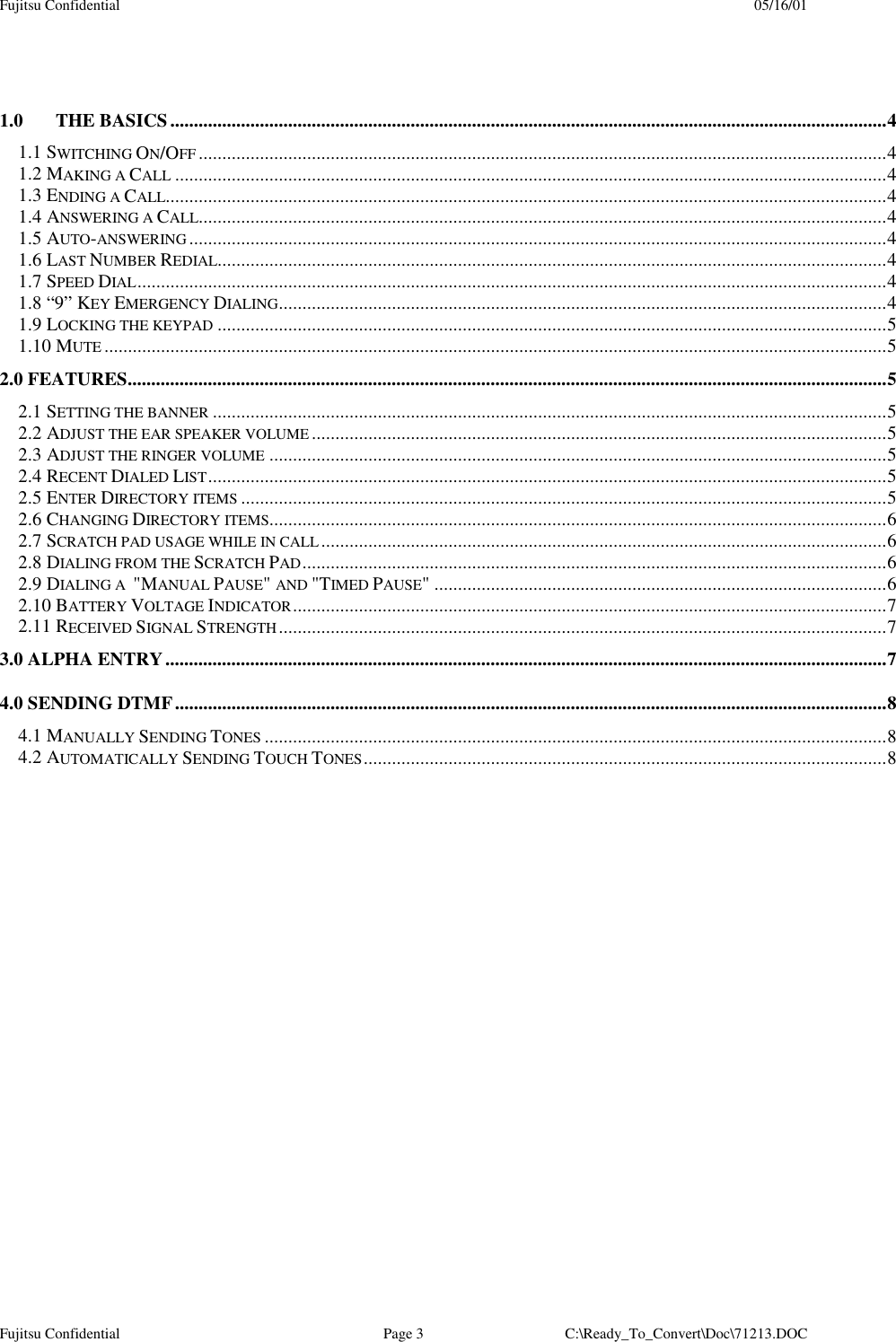 Fujitsu Confidential 05/16/01Fujitsu Confidential Page 3 C:\Ready_To_Convert\Doc\71213.DOC1.0 THE BASICS........................................................................................................................................................41.1 SWITCHING ON/OFF ..................................................................................................................................................41.2 MAKING A CALL .......................................................................................................................................................41.3 ENDING A CALL.........................................................................................................................................................41.4 ANSWERING A CALL..................................................................................................................................................41.5 AUTO-ANSWERING ....................................................................................................................................................41.6 LAST NUMBER REDIAL..............................................................................................................................................41.7 SPEED DIAL...............................................................................................................................................................41.8 “9” KEY EMERGENCY DIALING.................................................................................................................................41.9 LOCKING THE KEYPAD ..............................................................................................................................................51.10 MUTE ......................................................................................................................................................................52.0 FEATURES.................................................................................................................................................................52.1 SETTING THE BANNER ...............................................................................................................................................52.2 ADJUST THE EAR SPEAKER VOLUME..........................................................................................................................52.3 ADJUST THE RINGER VOLUME ...................................................................................................................................52.4 RECENT DIALED LIST................................................................................................................................................52.5 ENTER DIRECTORY ITEMS .........................................................................................................................................52.6 CHANGING DIRECTORY ITEMS...................................................................................................................................62.7 SCRATCH PAD USAGE WHILE IN CALL........................................................................................................................62.8 DIALING FROM THE SCRATCH PAD............................................................................................................................62.9 DIALING A  &quot;MANUAL PAUSE&quot; AND &quot;TIMED PAUSE&quot; ................................................................................................62.10 BATTERY VOLTAGE INDICATOR..............................................................................................................................72.11 RECEIVED SIGNAL STRENGTH.................................................................................................................................73.0 ALPHA ENTRY.........................................................................................................................................................74.0 SENDING DTMF.......................................................................................................................................................84.1 MANUALLY SENDING TONES ....................................................................................................................................84.2 AUTOMATICALLY SENDING TOUCH TONES...............................................................................................................8