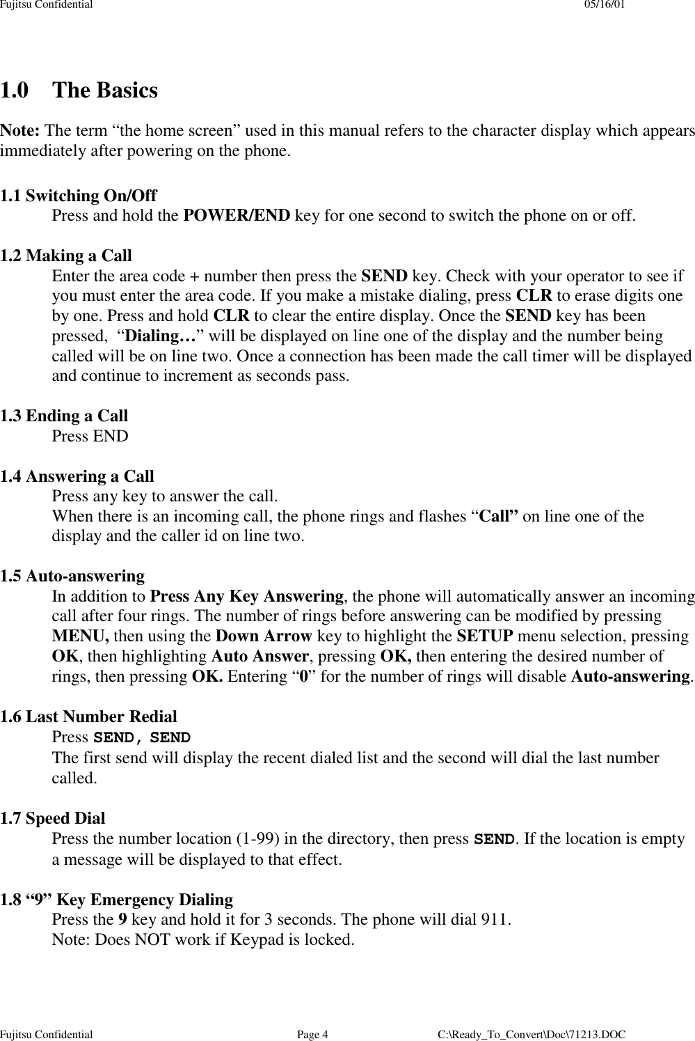 Fujitsu Confidential 05/16/01Fujitsu Confidential Page 4 C:\Ready_To_Convert\Doc\71213.DOC1.0 The BasicsNote: The term “the home screen” used in this manual refers to the character display which appearsimmediately after powering on the phone.1.1 Switching On/OffPress and hold the POWER/END key for one second to switch the phone on or off.1.2 Making a CallEnter the area code + number then press the SEND key. Check with your operator to see ifyou must enter the area code. If you make a mistake dialing, press CLR to erase digits oneby one. Press and hold CLR to clear the entire display. Once the SEND key has beenpressed,  “Dialing…” will be displayed on line one of the display and the number beingcalled will be on line two. Once a connection has been made the call timer will be displayedand continue to increment as seconds pass.1.3 Ending a CallPress END1.4 Answering a CallPress any key to answer the call.When there is an incoming call, the phone rings and flashes “Call” on line one of thedisplay and the caller id on line two.1.5 Auto-answeringIn addition to Press Any Key Answering, the phone will automatically answer an incomingcall after four rings. The number of rings before answering can be modified by pressingMENU, then using the Down Arrow key to highlight the SETUP menu selection, pressingOK, then highlighting Auto Answer, pressing OK, then entering the desired number ofrings, then pressing OK. Entering “0” for the number of rings will disable Auto-answering.1.6 Last Number RedialPress SEND, SENDThe first send will display the recent dialed list and the second will dial the last numbercalled.1.7 Speed DialPress the number location (1-99) in the directory, then press SEND. If the location is emptya message will be displayed to that effect.1.8 “9” Key Emergency DialingPress the 9 key and hold it for 3 seconds. The phone will dial 911.Note: Does NOT work if Keypad is locked.