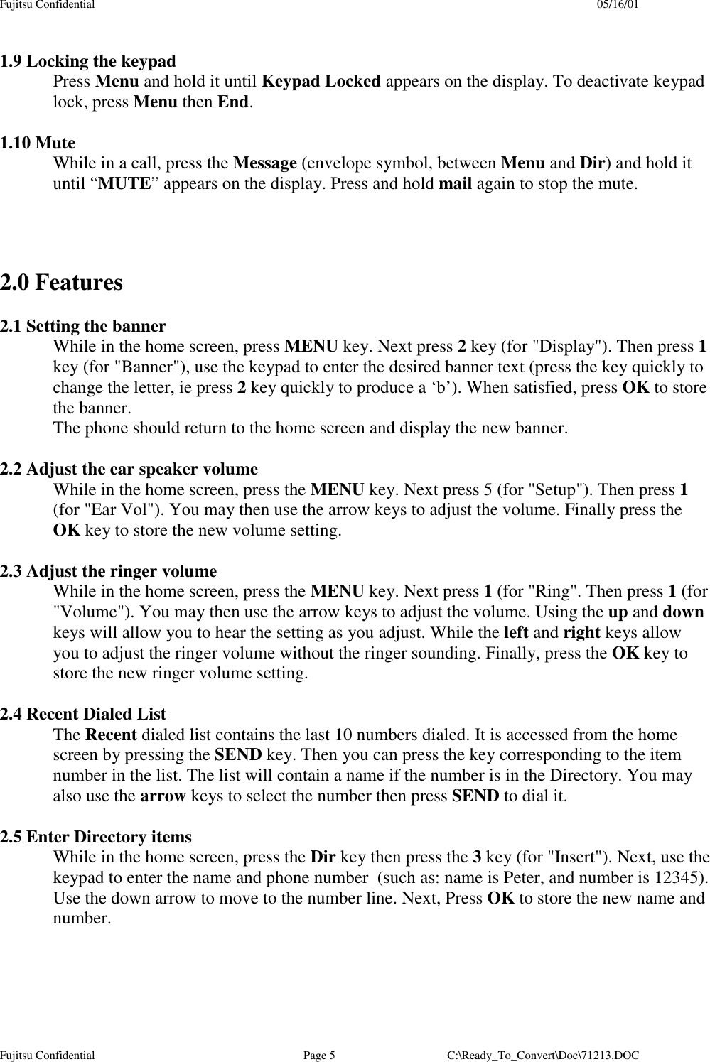 Fujitsu Confidential 05/16/01Fujitsu Confidential Page 5 C:\Ready_To_Convert\Doc\71213.DOC1.9 Locking the keypadPress Menu and hold it until Keypad Locked appears on the display. To deactivate keypadlock, press Menu then End.1.10 MuteWhile in a call, press the Message (envelope symbol, between Menu and Dir) and hold ituntil “MUTE” appears on the display. Press and hold mail again to stop the mute.2.0 Features2.1 Setting the bannerWhile in the home screen, press MENU key. Next press 2 key (for &quot;Display&quot;). Then press 1key (for &quot;Banner&quot;), use the keypad to enter the desired banner text (press the key quickly tochange the letter, ie press 2 key quickly to produce a ‘b’). When satisfied, press OK to storethe banner.The phone should return to the home screen and display the new banner.2.2 Adjust the ear speaker volumeWhile in the home screen, press the MENU key. Next press 5 (for &quot;Setup&quot;). Then press 1(for &quot;Ear Vol&quot;). You may then use the arrow keys to adjust the volume. Finally press theOK key to store the new volume setting.2.3 Adjust the ringer volumeWhile in the home screen, press the MENU key. Next press 1 (for &quot;Ring&quot;. Then press 1 (for&quot;Volume&quot;). You may then use the arrow keys to adjust the volume. Using the up and downkeys will allow you to hear the setting as you adjust. While the left and right keys allowyou to adjust the ringer volume without the ringer sounding. Finally, press the OK key tostore the new ringer volume setting.2.4 Recent Dialed ListThe Recent dialed list contains the last 10 numbers dialed. It is accessed from the homescreen by pressing the SEND key. Then you can press the key corresponding to the itemnumber in the list. The list will contain a name if the number is in the Directory. You mayalso use the arrow keys to select the number then press SEND to dial it.2.5 Enter Directory itemsWhile in the home screen, press the Dir key then press the 3 key (for &quot;Insert&quot;). Next, use thekeypad to enter the name and phone number  (such as: name is Peter, and number is 12345).Use the down arrow to move to the number line. Next, Press OK to store the new name andnumber.