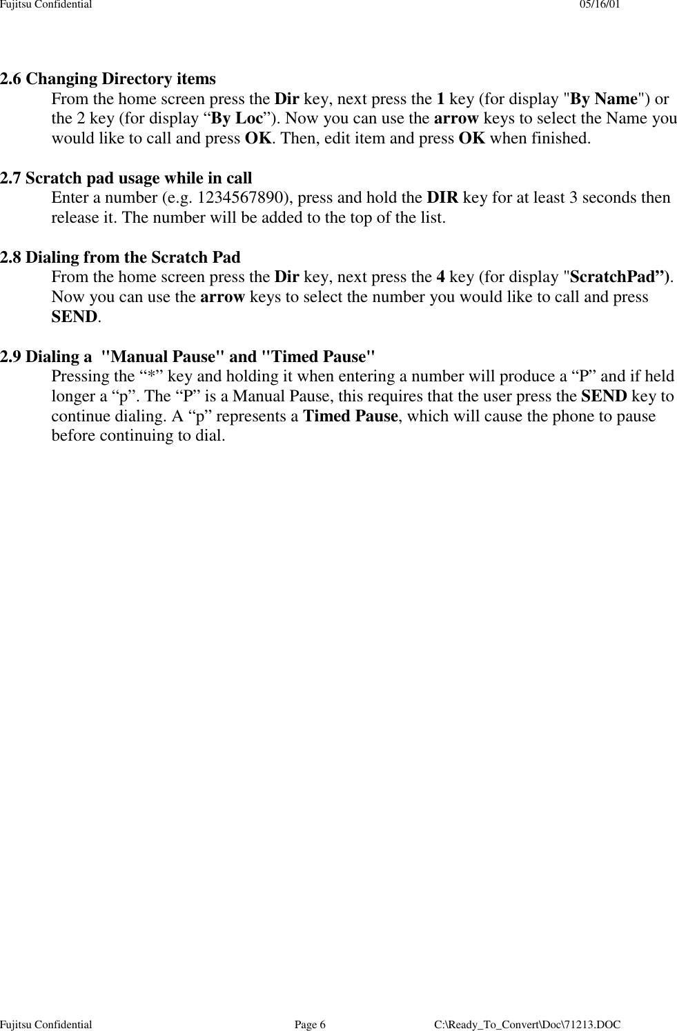 Fujitsu Confidential 05/16/01Fujitsu Confidential Page 6 C:\Ready_To_Convert\Doc\71213.DOC2.6 Changing Directory itemsFrom the home screen press the Dir key, next press the 1 key (for display &quot;By Name&quot;) orthe 2 key (for display “By Loc”). Now you can use the arrow keys to select the Name youwould like to call and press OK. Then, edit item and press OK when finished.2.7 Scratch pad usage while in callEnter a number (e.g. 1234567890), press and hold the DIR key for at least 3 seconds thenrelease it. The number will be added to the top of the list.2.8 Dialing from the Scratch PadFrom the home screen press the Dir key, next press the 4 key (for display &quot;ScratchPad”).Now you can use the arrow keys to select the number you would like to call and pressSEND.2.9 Dialing a  &quot;Manual Pause&quot; and &quot;Timed Pause&quot;Pressing the “*” key and holding it when entering a number will produce a “P” and if heldlonger a “p”. The “P” is a Manual Pause, this requires that the user press the SEND key tocontinue dialing. A “p” represents a Timed Pause, which will cause the phone to pausebefore continuing to dial.