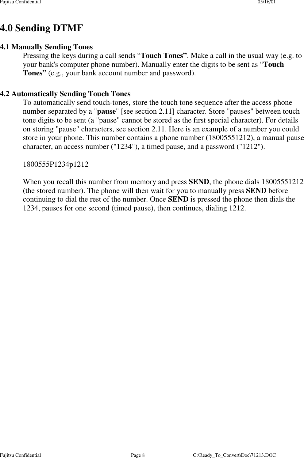 Fujitsu Confidential 05/16/01Fujitsu Confidential Page 8 C:\Ready_To_Convert\Doc\71213.DOC4.0 Sending DTMF4.1 Manually Sending TonesPressing the keys during a call sends “Touch Tones”. Make a call in the usual way (e.g. toyour bank&apos;s computer phone number). Manually enter the digits to be sent as “TouchTones” (e.g., your bank account number and password).4.2 Automatically Sending Touch TonesTo automatically send touch-tones, store the touch tone sequence after the access phonenumber separated by a &quot;pause&quot; [see section 2.11] character. Store &quot;pauses&quot; between touchtone digits to be sent (a &quot;pause&quot; cannot be stored as the first special character). For detailson storing &quot;pause&quot; characters, see section 2.11. Here is an example of a number you couldstore in your phone. This number contains a phone number (18005551212), a manual pausecharacter, an access number (&quot;1234&quot;), a timed pause, and a password (&quot;1212&quot;).1800555P1234p1212When you recall this number from memory and press SEND, the phone dials 18005551212(the stored number). The phone will then wait for you to manually press SEND beforecontinuing to dial the rest of the number. Once SEND is pressed the phone then dials the1234, pauses for one second (timed pause), then continues, dialing 1212.