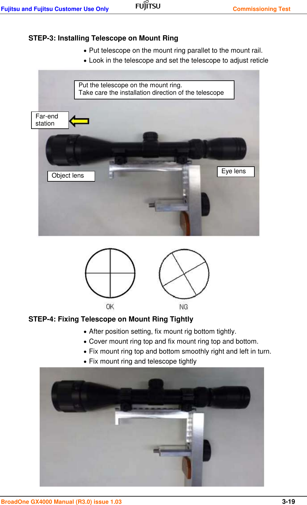 Fujitsu and Fujitsu Customer Use Only    Commissioning Test BroadOne GX4000 Manual (R3.0) issue 1.03  3-19  STEP-3: Installing Telescope on Mount Ring  Put telescope on the mount ring parallet to the mount rail.  Look in the telescope and set the telescope to adjust reticle                      STEP-4: Fixing Telescope on Mount Ring Tightly  After position setting, fix mount rig bottom tightly.  Cover mount ring top and fix mount ring top and bottom.  Fix mount ring top and bottom smoothly right and left in turn.  Fix mount ring and telescope tightly           Far-end station Object lens Eye lens Put the telescope on the mount ring.                                          Take care the installation direction of the telescope 