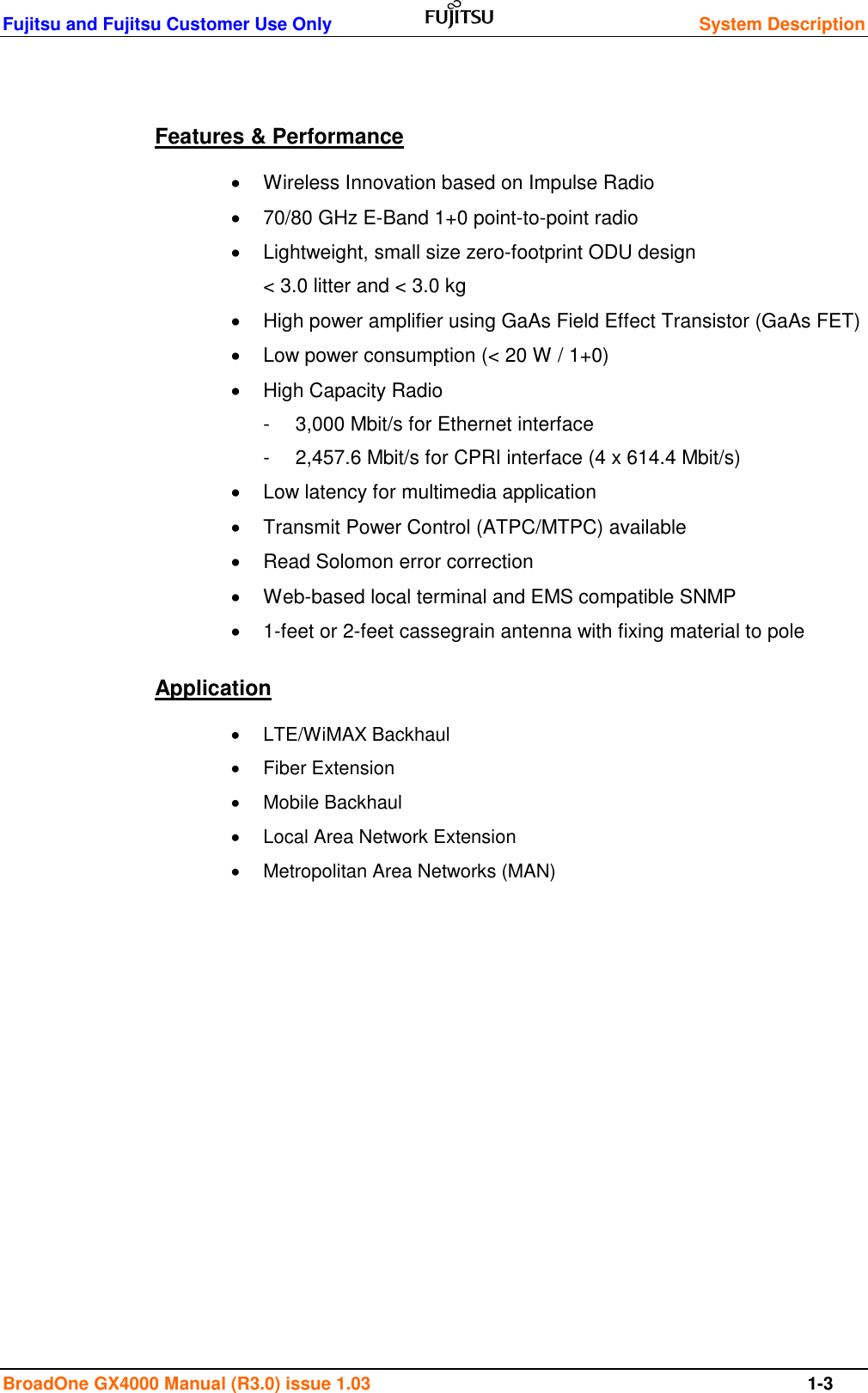 Fujitsu and Fujitsu Customer Use Only    System Description  BroadOne GX4000 Manual (R3.0) issue 1.03  1-3  Features &amp; Performance   Wireless Innovation based on Impulse Radio   70/80 GHz E-Band 1+0 point-to-point radio   Lightweight, small size zero-footprint ODU design &lt; 3.0 litter and &lt; 3.0 kg   High power amplifier using GaAs Field Effect Transistor (GaAs FET)    Low power consumption (&lt; 20 W / 1+0)   High Capacity Radio -  3,000 Mbit/s for Ethernet interface -  2,457.6 Mbit/s for CPRI interface (4 x 614.4 Mbit/s)   Low latency for multimedia application   Transmit Power Control (ATPC/MTPC) available    Read Solomon error correction   Web-based local terminal and EMS compatible SNMP   1-feet or 2-feet cassegrain antenna with fixing material to pole Application   LTE/WiMAX Backhaul   Fiber Extension   Mobile Backhaul   Local Area Network Extension   Metropolitan Area Networks (MAN)         