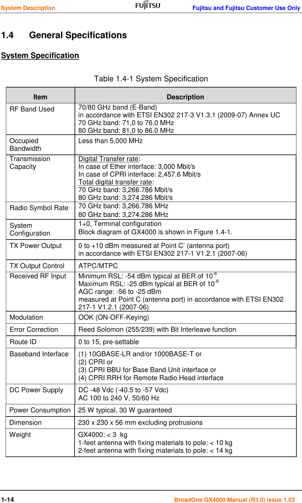 System Description    Fujitsu and Fujitsu Customer Use Only 1-14                                                                                      BroadOne GX4000 Manual (R3.0) issue 1.03 1.4      General Specifications System Specification Table 1.4-1 System Specification Item Description RF Band Used 70/80 GHz band (E-Band)                                                                                                                    in accordance with ETSI EN302 217-3 V1.3.1 (2009-07) Annex UC 70 GHz band: 71,0 to 76.0 MHz 80 GHz band: 81,0 to 86.0 MHz                                                                                                       Occupied Bandwidth Less than 5,000 MHz Transmission Capacity Digital Transfer rate: In case of Ether interface: 3,000 Mbit/s                                                                     In case of CPRI interface: 2,457.6 Mbit/s Total digital transfer rate: 70 GHz band: 3,266.786 Mbit/s 80 GHz band: 3,274.286 Mbit/s Radio Symbol Rate 70 GHz band: 3,266.786 MHz 80 GHz band: 3,274.286 MHz System Configuration 1+0, Terminal configuration  Block diagram of GX4000 is shown in Figure 1.4-1. TX Power Output 0 to +10 dBm measured at Point C’ (antenna port)                                              in accordance with ETSI EN302 217-1 V1.2.1 (2007-06) TX Output Control ATPC/MTPC Received RF Input Minimum RSL: -54 dBm typical at BER of 10-6 Maximum RSL: -25 dBm typical at BER of 10-6 AGC range: -56 to -25 dBm                                                                          measured at Point C (antenna port) in accordance with ETSI EN302 217-1 V1.2.1 (2007-06) Modulation OOK (ON-OFF-Keying) Error Correction Reed Solomon (255/239) with Bit Interleave function Route ID 0 to 15, pre-settable Baseband Interface (1) 10GBASE-LR and/or 1000BASE-T or                                                                                                                  (2) CPRI or                                                                                                                            (3) CPRI BBU for Base Band Unit interface or                                                                                                                                                                                                                                     (4) CPRI RRH for Remote Radio Head interface  DC Power Supply DC -48 Vdc (-40.5 to -57 Vdc)                                                                                     AC 100 to 240 V, 50/60 Hz Power Consumption 25 W typical, 30 W guaranteed                                                                                                      Dimension 230 x 230 x 56 mm excluding protrusions  Weight GX4000: &lt; 3  kg                                                                                                                                1-feet antenna with fixing materials to pole: &lt; 10 kg                                                                                                2-feet antenna with fixing materials to pole: &lt; 14 kg                                                                                                   