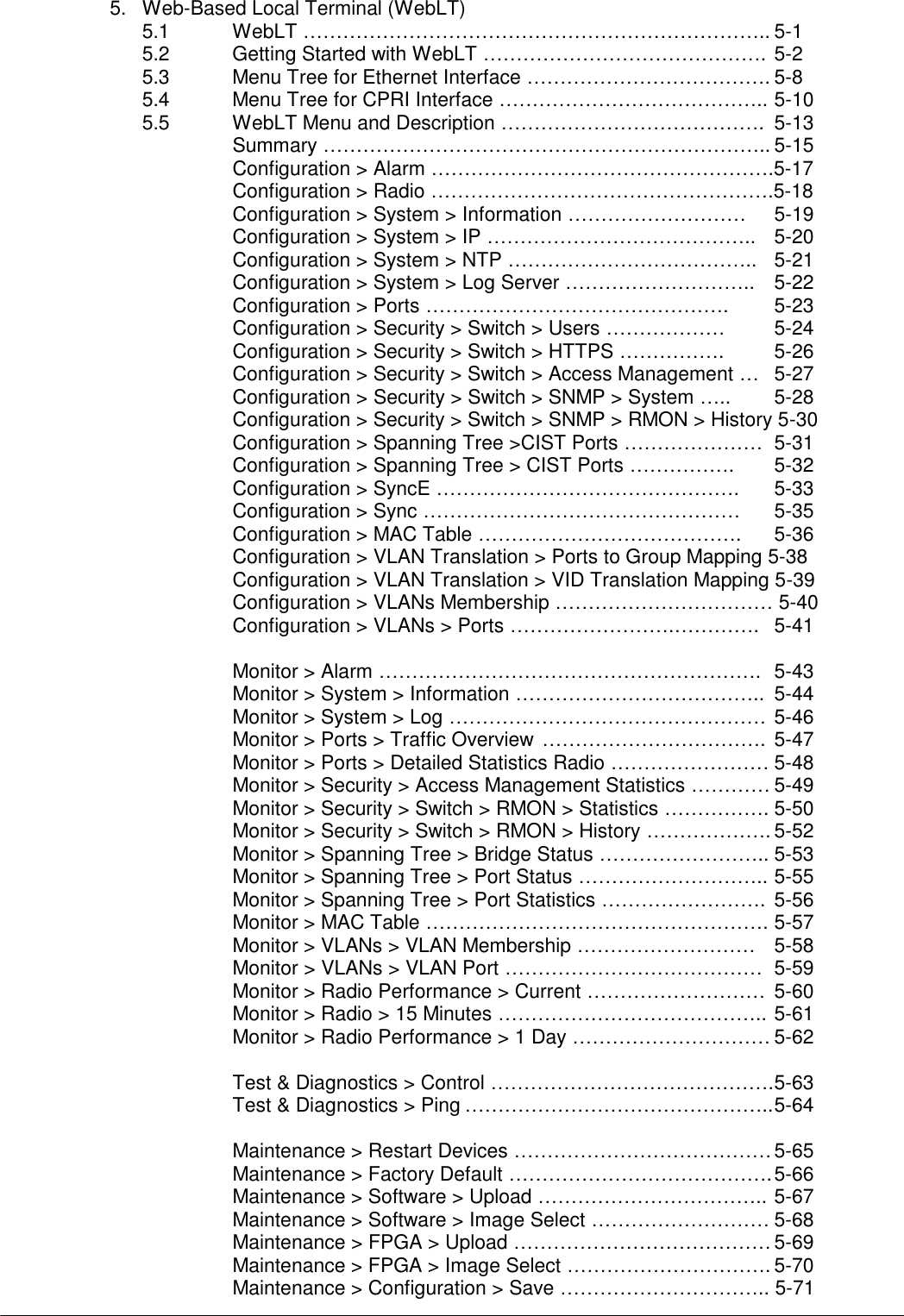   5.  Web-Based Local Terminal (WebLT) 5.1  WebLT …………………………………………………………….. 5-1 5.2  Getting Started with WebLT ……………………………………. 5-2 5.3  Menu Tree for Ethernet Interface ………………………………. 5-8 5.4  Menu Tree for CPRI Interface ………………………………….. 5-10 5.5  WebLT Menu and Description ………………………………….  5-13 Summary ………………………………………………………….. 5-15 Configuration &gt; Alarm …………………………………………….5-17 Configuration &gt; Radio …………………………………………….5-18 Configuration &gt; System &gt; Information ………………………    5-19 Configuration &gt; System &gt; IP …………………………………..    5-20 Configuration &gt; System &gt; NTP ………………………………..   5-21 Configuration &gt; System &gt; Log Server ………………………..    5-22 Configuration &gt; Ports ……………………………………….    5-23 Configuration &gt; Security &gt; Switch &gt; Users ………………    5-24 Configuration &gt; Security &gt; Switch &gt; HTTPS …………….    5-26 Configuration &gt; Security &gt; Switch &gt; Access Management …   5-27 Configuration &gt; Security &gt; Switch &gt; SNMP &gt; System …..    5-28 Configuration &gt; Security &gt; Switch &gt; SNMP &gt; RMON &gt; History 5-30 Configuration &gt; Spanning Tree &gt;CIST Ports …………………   5-31 Configuration &gt; Spanning Tree &gt; CIST Ports …………….    5-32 Configuration &gt; SyncE ……………………………………….    5-33 Configuration &gt; Sync …………………………………………    5-35 Configuration &gt; MAC Table ………………………………….       5-36 Configuration &gt; VLAN Translation &gt; Ports to Group Mapping 5-38 Configuration &gt; VLAN Translation &gt; VID Translation Mapping 5-39 Configuration &gt; VLANs Membership …………………………… 5-40 Configuration &gt; VLANs &gt; Ports …………………….………….   5-41  Monitor &gt; Alarm ………………………………………………….  5-43 Monitor &gt; System &gt; Information ………………………………..  5-44 Monitor &gt; System &gt; Log ………………………………………… 5-46 Monitor &gt; Ports &gt; Traffic Overview …………………………….  5-47 Monitor &gt; Ports &gt; Detailed Statistics Radio …………………… 5-48 Monitor &gt; Security &gt; Access Management Statistics ………… 5-49 Monitor &gt; Security &gt; Switch &gt; RMON &gt; Statistics ……………. 5-50 Monitor &gt; Security &gt; Switch &gt; RMON &gt; History ………………. 5-52 Monitor &gt; Spanning Tree &gt; Bridge Status …………………….. 5-53 Monitor &gt; Spanning Tree &gt; Port Status ……………………….. 5-55 Monitor &gt; Spanning Tree &gt; Port Statistics …………………….  5-56 Monitor &gt; MAC Table ……………………………………………. 5-57 Monitor &gt; VLANs &gt; VLAN Membership ………………………  5-58 Monitor &gt; VLANs &gt; VLAN Port …………………………………  5-59 Monitor &gt; Radio Performance &gt; Current ………………………  5-60 Monitor &gt; Radio &gt; 15 Minutes ………………………………….. 5-61 Monitor &gt; Radio Performance &gt; 1 Day ………………………… 5-62  Test &amp; Diagnostics &gt; Control ……………………………………. 5-63 Test &amp; Diagnostics &gt; Ping ……………………………………….. 5-64  Maintenance &gt; Restart Devices ………………………………… 5-65 Maintenance &gt; Factory Default …………………………………. 5-66 Maintenance &gt; Software &gt; Upload …………………………….. 5-67 Maintenance &gt; Software &gt; Image Select ……………………… 5-68 Maintenance &gt; FPGA &gt; Upload ………………………………… 5-69 Maintenance &gt; FPGA &gt; Image Select …………………………. 5-70 Maintenance &gt; Configuration &gt; Save ………………………….. 5-71 