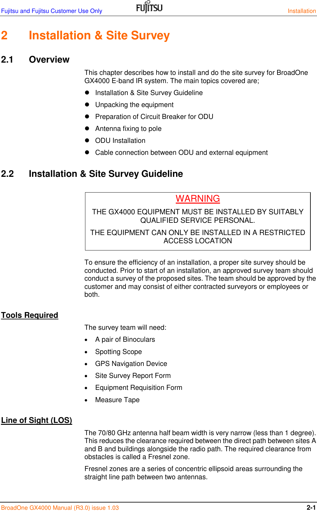 Fujitsu and Fujitsu Customer Use Only    Installation BroadOne GX4000 Manual (R3.0) issue 1.03 2-1 2  Installation &amp; Site Survey 2.1  Overview This chapter describes how to install and do the site survey for BroadOne GX4000 E-band IR system. The main topics covered are;   Installation &amp; Site Survey Guideline   Unpacking the equipment   Preparation of Circuit Breaker for ODU   Antenna fixing to pole   ODU Installation   Cable connection between ODU and external equipment 2.2  Installation &amp; Site Survey Guideline      To ensure the efficiency of an installation, a proper site survey should be conducted. Prior to start of an installation, an approved survey team should conduct a survey of the proposed sites. The team should be approved by the customer and may consist of either contracted surveyors or employees or both. Tools Required The survey team will need:  A pair of Binoculars  Spotting Scope  GPS Navigation Device  Site Survey Report Form  Equipment Requisition Form  Measure Tape Line of Sight (LOS) The 70/80 GHz antenna half beam width is very narrow (less than 1 degree). This reduces the clearance required between the direct path between sites A and B and buildings alongside the radio path. The required clearance from obstacles is called a Fresnel zone. Fresnel zones are a series of concentric ellipsoid areas surrounding the straight line path between two antennas.  WARNING THE GX4000 EQUIPMENT MUST BE INSTALLED BY SUITABLY QUALIFIED SERVICE PERSONAL. THE EQUIPMENT CAN ONLY BE INSTALLED IN A RESTRICTED ACCESS LOCATION 