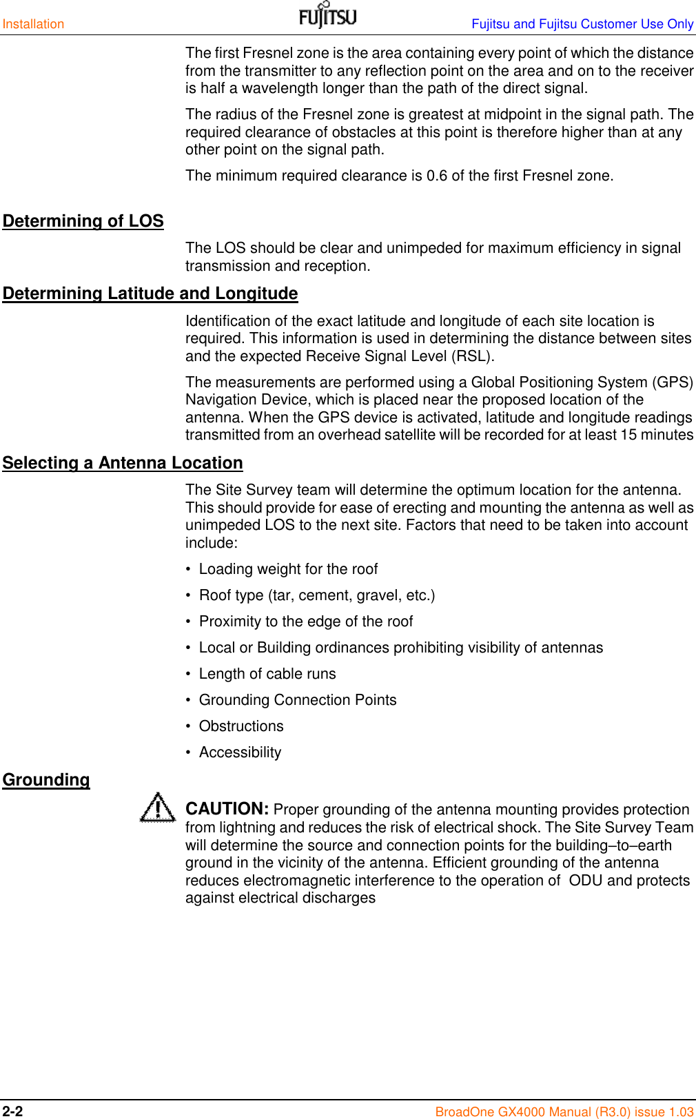 Installation    Fujitsu and Fujitsu Customer Use Only 2-2  BroadOne GX4000 Manual (R3.0) issue 1.03 The first Fresnel zone is the area containing every point of which the distance from the transmitter to any reflection point on the area and on to the receiver is half a wavelength longer than the path of the direct signal. The radius of the Fresnel zone is greatest at midpoint in the signal path. The required clearance of obstacles at this point is therefore higher than at any other point on the signal path. The minimum required clearance is 0.6 of the first Fresnel zone. Determining of LOS The LOS should be clear and unimpeded for maximum efficiency in signal transmission and reception.  Determining Latitude and Longitude Identification of the exact latitude and longitude of each site location is required. This information is used in determining the distance between sites and the expected Receive Signal Level (RSL). The measurements are performed using a Global Positioning System (GPS) Navigation Device, which is placed near the proposed location of the antenna. When the GPS device is activated, latitude and longitude readings transmitted from an overhead satellite will be recorded for at least 15 minutes Selecting a Antenna Location The Site Survey team will determine the optimum location for the antenna. This should provide for ease of erecting and mounting the antenna as well as unimpeded LOS to the next site. Factors that need to be taken into account include: •  Loading weight for the roof •  Roof type (tar, cement, gravel, etc.) •  Proximity to the edge of the roof •  Local or Building ordinances prohibiting visibility of antennas •  Length of cable runs •  Grounding Connection Points •  Obstructions •  Accessibility Grounding CAUTION: Proper grounding of the antenna mounting provides protection from lightning and reduces the risk of electrical shock. The Site Survey Team will determine the source and connection points for the building–to–earth ground in the vicinity of the antenna. Efficient grounding of the antenna reduces electromagnetic interference to the operation of  ODU and protects against electrical discharges       