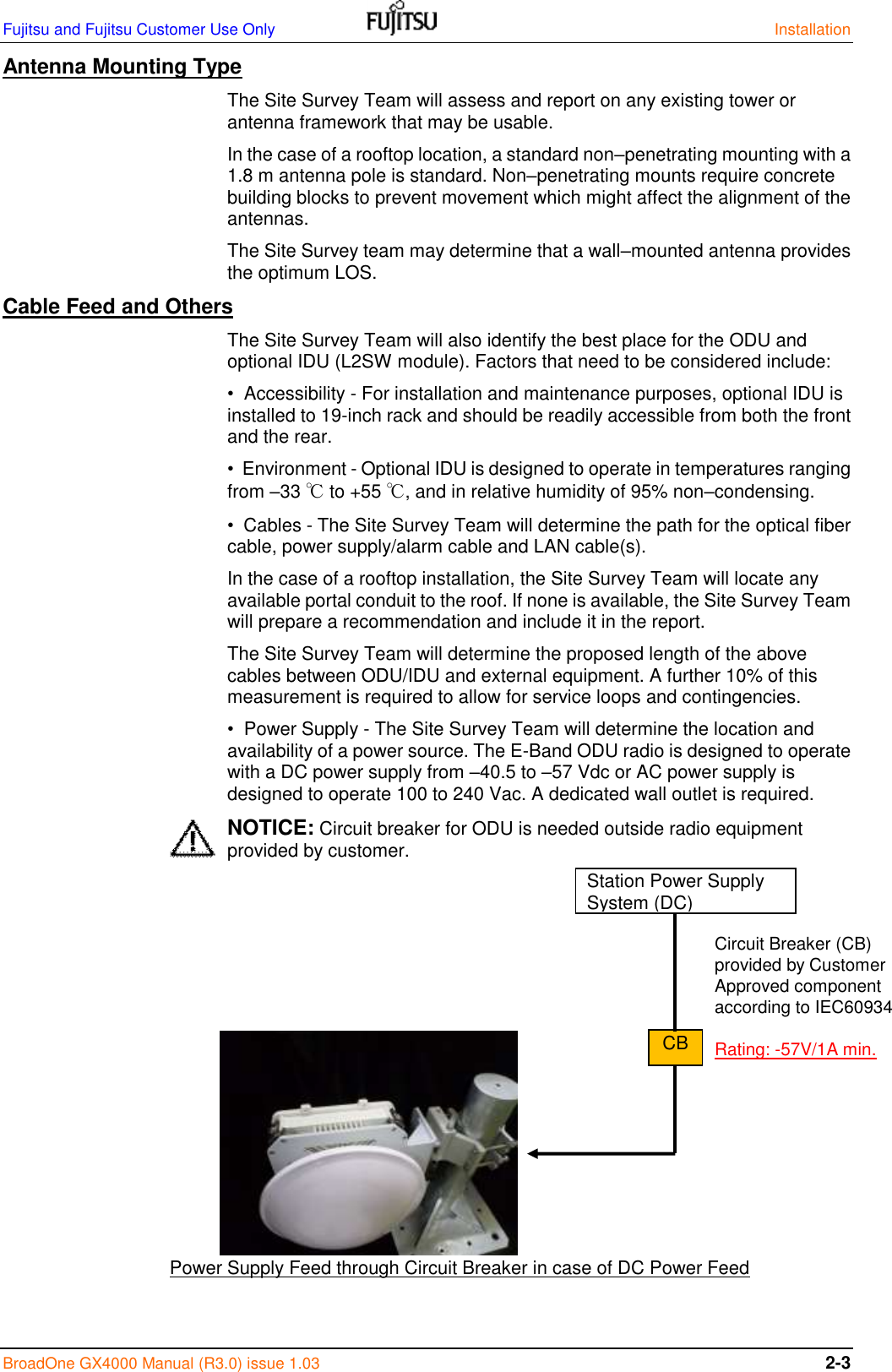 Fujitsu and Fujitsu Customer Use Only    Installation BroadOne GX4000 Manual (R3.0) issue 1.03 2-3 Antenna Mounting Type The Site Survey Team will assess and report on any existing tower or antenna framework that may be usable. In the case of a rooftop location, a standard non–penetrating mounting with a 1.8 m antenna pole is standard. Non–penetrating mounts require concrete building blocks to prevent movement which might affect the alignment of the antennas. The Site Survey team may determine that a wall–mounted antenna provides the optimum LOS. Cable Feed and Others The Site Survey Team will also identify the best place for the ODU and optional IDU (L2SW module). Factors that need to be considered include: •  Accessibility - For installation and maintenance purposes, optional IDU is installed to 19-inch rack and should be readily accessible from both the front and the rear. •  Environment - Optional IDU is designed to operate in temperatures ranging from –33 ℃ to +55 ℃, and in relative humidity of 95% non–condensing. •  Cables - The Site Survey Team will determine the path for the optical fiber cable, power supply/alarm cable and LAN cable(s). In the case of a rooftop installation, the Site Survey Team will locate any available portal conduit to the roof. If none is available, the Site Survey Team will prepare a recommendation and include it in the report. The Site Survey Team will determine the proposed length of the above cables between ODU/IDU and external equipment. A further 10% of this measurement is required to allow for service loops and contingencies. •  Power Supply - The Site Survey Team will determine the location and availability of a power source. The E-Band ODU radio is designed to operate with a DC power supply from –40.5 to –57 Vdc or AC power supply is designed to operate 100 to 240 Vac. A dedicated wall outlet is required. NOTICE: Circuit breaker for ODU is needed outside radio equipment provided by customer.                          Power Supply Feed through Circuit Breaker in case of DC Power Feed  Station Power Supply System (DC) CB Circuit Breaker (CB)  provided by Customer Approved component according to IEC60934  Rating: -57V/1A min. 