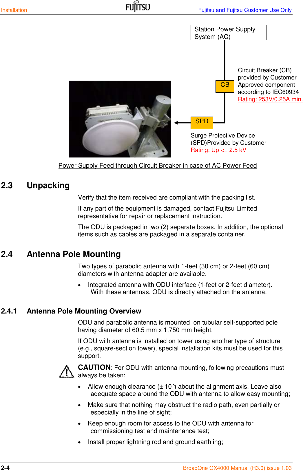 Installation    Fujitsu and Fujitsu Customer Use Only 2-4  BroadOne GX4000 Manual (R3.0) issue 1.03                           Power Supply Feed through Circuit Breaker in case of AC Power Feed 2.3  Unpacking Verify that the item received are compliant with the packing list. If any part of the equipment is damaged, contact Fujitsu Limited representative for repair or replacement instruction. The ODU is packaged in two (2) separate boxes. In addition, the optional items such as cables are packaged in a separate container. 2.4  Antenna Pole Mounting Two types of parabolic antenna with 1-feet (30 cm) or 2-feet (60 cm) diameters with antenna adapter are available.  Integrated antenna with ODU interface (1-feet or 2-feet diameter).         With these antennas, ODU is directly attached on the antenna. 2.4.1   Antenna Pole Mounting Overview ODU and parabolic antenna is mounted  on tubular self-supported pole having diameter of 60.5 mm x 1,750 mm height. If ODU with antenna is installed on tower using another type of structure (e.g., square-section tower), special installation kits must be used for this support. CAUTION: For ODU with antenna mounting, following precautions must always be taken:  Allow enough clearance (± 10°) about the alignment axis. Leave also adequate space around the ODU with antenna to allow easy mounting;  Make sure that nothing may obstruct the radio path, even partially or especially in the line of sight;  Keep enough room for access to the ODU with antenna for commissioning test and maintenance test;  Install proper lightning rod and ground earthling;  Station Power Supply System (AC) CB Circuit Breaker (CB)  provided by Customer Approved component according to IEC60934 Rating: 253V/0.25A min. SPD Surge Protective Device (SPD)Provided by Customer Rating: Up &lt;= 2.5 kV 