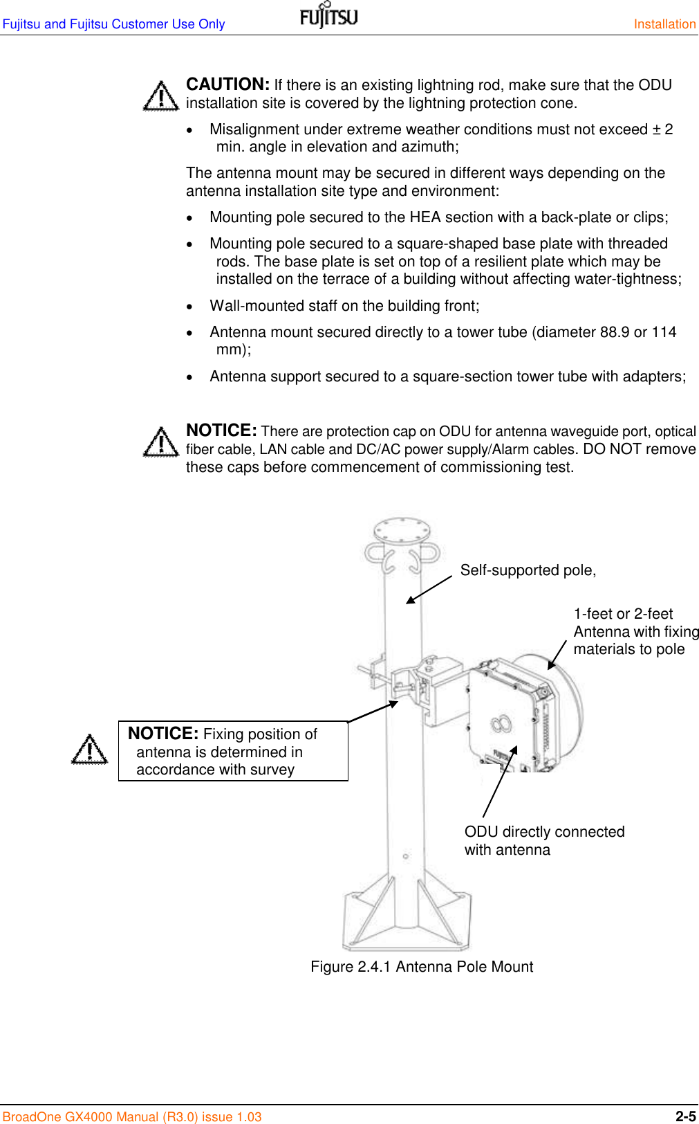 Fujitsu and Fujitsu Customer Use Only    Installation BroadOne GX4000 Manual (R3.0) issue 1.03 2-5  CAUTION: If there is an existing lightning rod, make sure that the ODU installation site is covered by the lightning protection cone.  Misalignment under extreme weather conditions must not exceed ± 2 min. angle in elevation and azimuth; The antenna mount may be secured in different ways depending on the antenna installation site type and environment:  Mounting pole secured to the HEA section with a back-plate or clips;  Mounting pole secured to a square-shaped base plate with threaded rods. The base plate is set on top of a resilient plate which may be installed on the terrace of a building without affecting water-tightness;  Wall-mounted staff on the building front;  Antenna mount secured directly to a tower tube (diameter 88.9 or 114 mm);  Antenna support secured to a square-section tower tube with adapters;  NOTICE: There are protection cap on ODU for antenna waveguide port, optical fiber cable, LAN cable and DC/AC power supply/Alarm cables. DO NOT remove these caps before commencement of commissioning test.                                                      Figure 2.4.1 Antenna Pole Mount     1-feet or 2-feet  Antenna with fixing materials to pole ODU directly connected with antenna Self-supported pole, NOTICE: Fixing position of antenna is determined in accordance with survey report. 