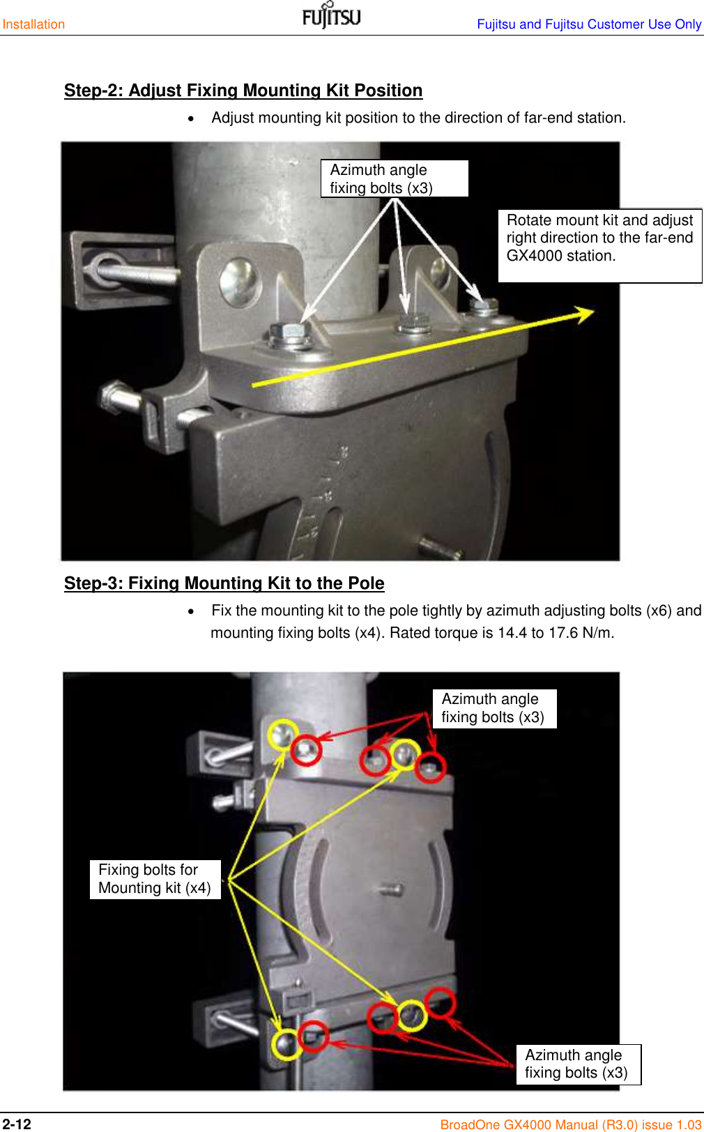 Installation    Fujitsu and Fujitsu Customer Use Only 2-12 BroadOne GX4000 Manual (R3.0) issue 1.03  Step-2: Adjust Fixing Mounting Kit Position   Adjust mounting kit position to the direction of far-end station.                 Step-3: Fixing Mounting Kit to the Pole   Fix the mounting kit to the pole tightly by azimuth adjusting bolts (x6) and  mounting fixing bolts (x4). Rated torque is 14.4 to 17.6 N/m.                  Azimuth angle fixing bolts (x3) Rotate mount kit and adjust right direction to the far-end GX4000 station. Azimuth angle fixing bolts (x3) Azimuth angle fixing bolts (x3) Fixing bolts for Mounting kit (x4) 