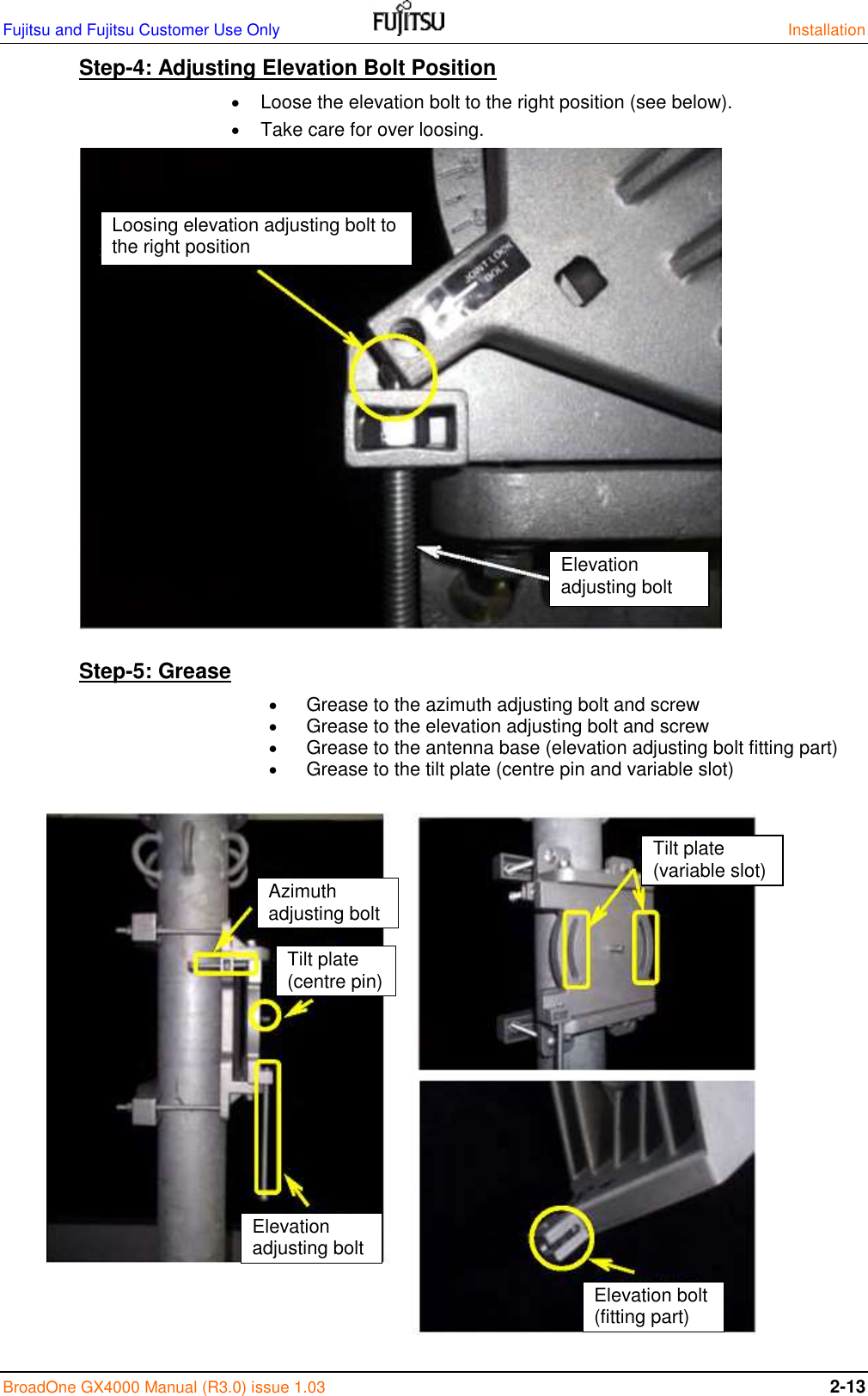 Fujitsu and Fujitsu Customer Use Only    Installation BroadOne GX4000 Manual (R3.0) issue 1.03 2-13 Step-4: Adjusting Elevation Bolt Position   Loose the elevation bolt to the right position (see below).  Take care for over loosing.                 Step-5: Grease   Grease to the azimuth adjusting bolt and screw  Grease to the elevation adjusting bolt and screw  Grease to the antenna base (elevation adjusting bolt fitting part)   Grease to the tilt plate (centre pin and variable slot)                  Elevation adjusting bolt Loosing elevation adjusting bolt to the right position Tilt plate (variable slot) Elevation bolt (fitting part) Azimuth adjusting bolt Tilt plate (centre pin) Elevation adjusting bolt 