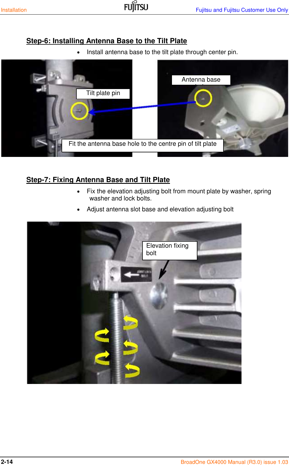 Installation    Fujitsu and Fujitsu Customer Use Only 2-14 BroadOne GX4000 Manual (R3.0) issue 1.03  Step-6: Installing Antenna Base to the Tilt Plate   Install antenna base to the tilt plate through center pin.           Step-7: Fixing Antenna Base and Tilt Plate   Fix the elevation adjusting bolt from mount plate by washer, spring washer and lock bolts.  Adjust antenna slot base and elevation adjusting bolt                      Fit the antenna base hole to the centre pin of tilt plate Tilt plate pin Antenna base hole Elevation fixing bolt 