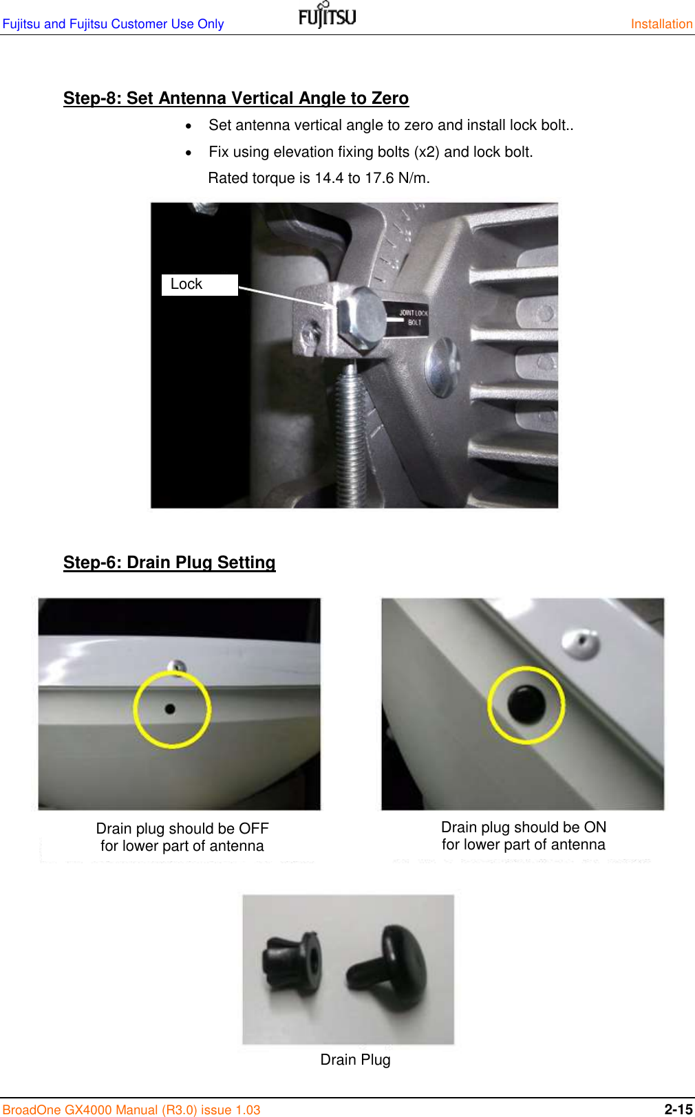 Fujitsu and Fujitsu Customer Use Only    Installation BroadOne GX4000 Manual (R3.0) issue 1.03 2-15  Step-8: Set Antenna Vertical Angle to Zero   Set antenna vertical angle to zero and install lock bolt..  Fix using elevation fixing bolts (x2) and lock bolt.  Rated torque is 14.4 to 17.6 N/m.              Step-6: Drain Plug Setting                     Lock bolt Drain Plug Drain plug should be OFF for lower part of antenna Drain plug should be ON for lower part of antenna 