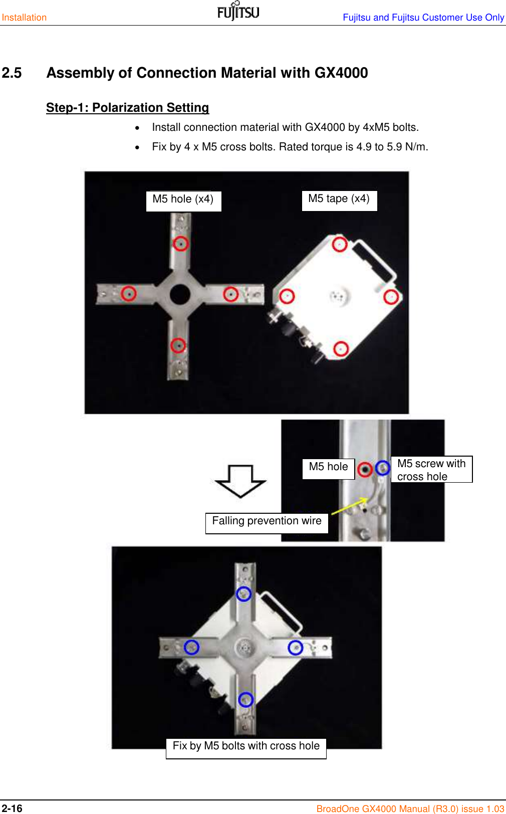 Installation    Fujitsu and Fujitsu Customer Use Only 2-16 BroadOne GX4000 Manual (R3.0) issue 1.03  2.5  Assembly of Connection Material with GX4000 Step-1: Polarization Setting  Install connection material with GX4000 by 4xM5 bolts.  Fix by 4 x M5 cross bolts. Rated torque is 4.9 to 5.9 N/m.                                  M5 hole (x4) M5 tape (x4) M5 hole M5 screw with cross hole Fix by M5 bolts with cross hole Falling prevention wire 