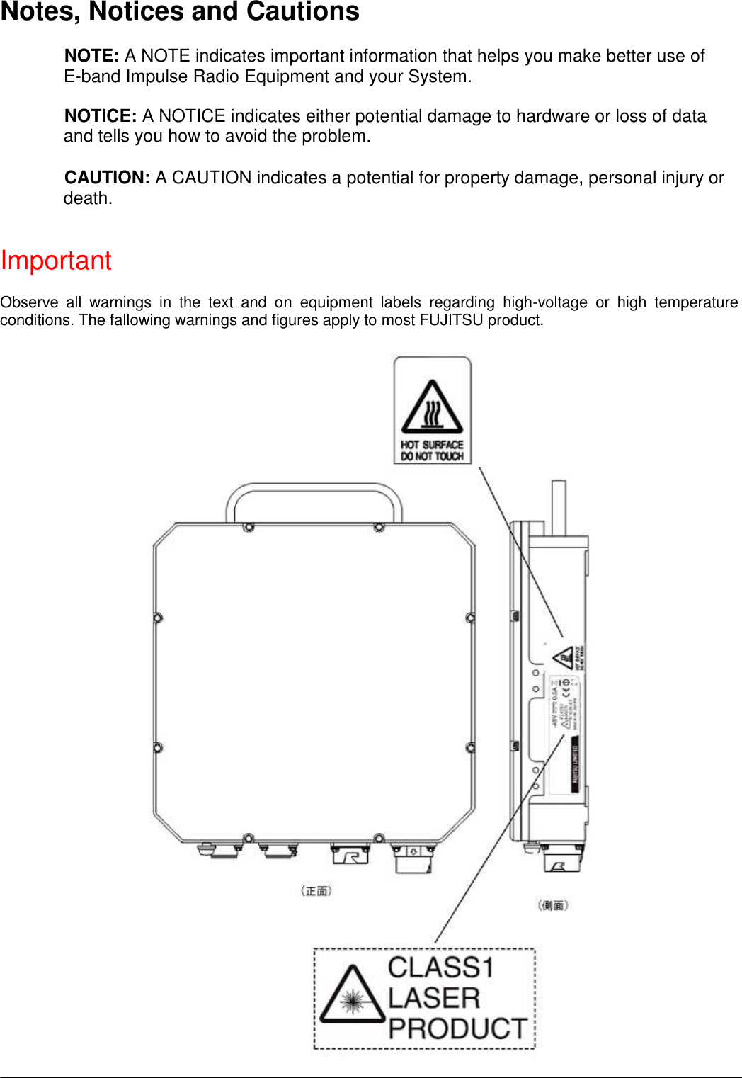   Notes, Notices and Cautions  NOTE: A NOTE indicates important information that helps you make better use of E-band Impulse Radio Equipment and your System.  NOTICE: A NOTICE indicates either potential damage to hardware or loss of data and tells you how to avoid the problem.  CAUTION: A CAUTION indicates a potential for property damage, personal injury or death.   Important  Observe  all  warnings  in  the  text  and  on  equipment  labels  regarding  high-voltage  or  high  temperature conditions. The fallowing warnings and figures apply to most FUJITSU product.                                              