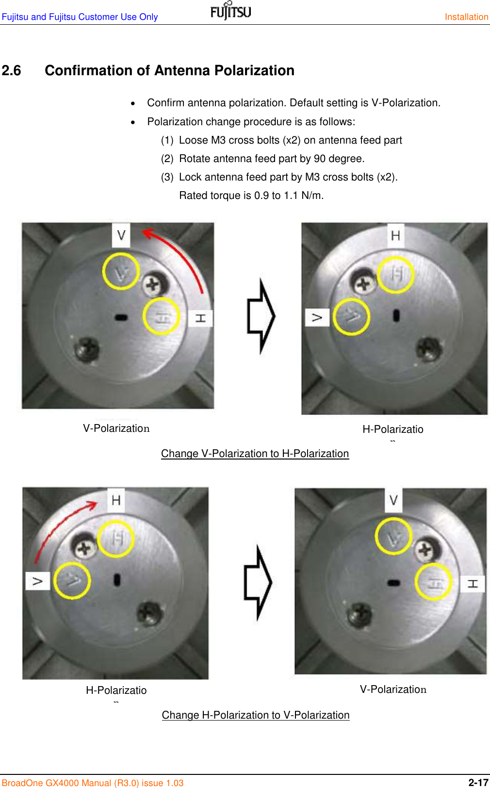 Fujitsu and Fujitsu Customer Use Only    Installation BroadOne GX4000 Manual (R3.0) issue 1.03 2-17  2.6   Confirmation of Antenna Polarization   Confirm antenna polarization. Default setting is V-Polarization.  Polarization change procedure is as follows: (1)  Loose M3 cross bolts (x2) on antenna feed part (2)  Rotate antenna feed part by 90 degree. (3)  Lock antenna feed part by M3 cross bolts (x2). Rated torque is 0.9 to 1.1 N/m.                                 Change V-Polarization to H-Polarization Change H-Polarization to V-Polarization V-Polarization H-Polarization H-Polarization V-Polarization 