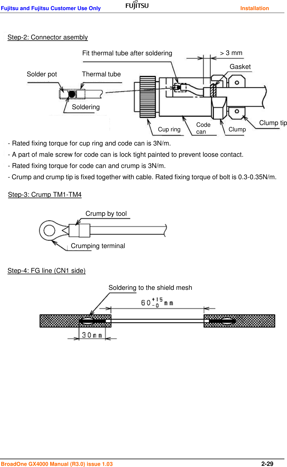 Fujitsu and Fujitsu Customer Use Only    Installation BroadOne GX4000 Manual (R3.0) issue 1.03  2-29                                         Step-2: Connector asembly Step-3: Crump TM1-TM4 Step-4: FG line (CN1 side) Crump by tool Crumping terminal Fit thermal tube after soldering Solder pot Thermal tube  Soldering Gasket &gt; 3 mm Clump tip Clump Code can Cup ring Soldering to the shield mesh - Rated fixing torque for cup ring and code can is 3N/m. - A part of male screw for code can is lock tight painted to prevent loose contact. - Rated fixing torque for code can and crump is 3N/m. - Crump and crump tip is fixed together with cable. Rated fixing torque of bolt is 0.3-0.35N/m. 