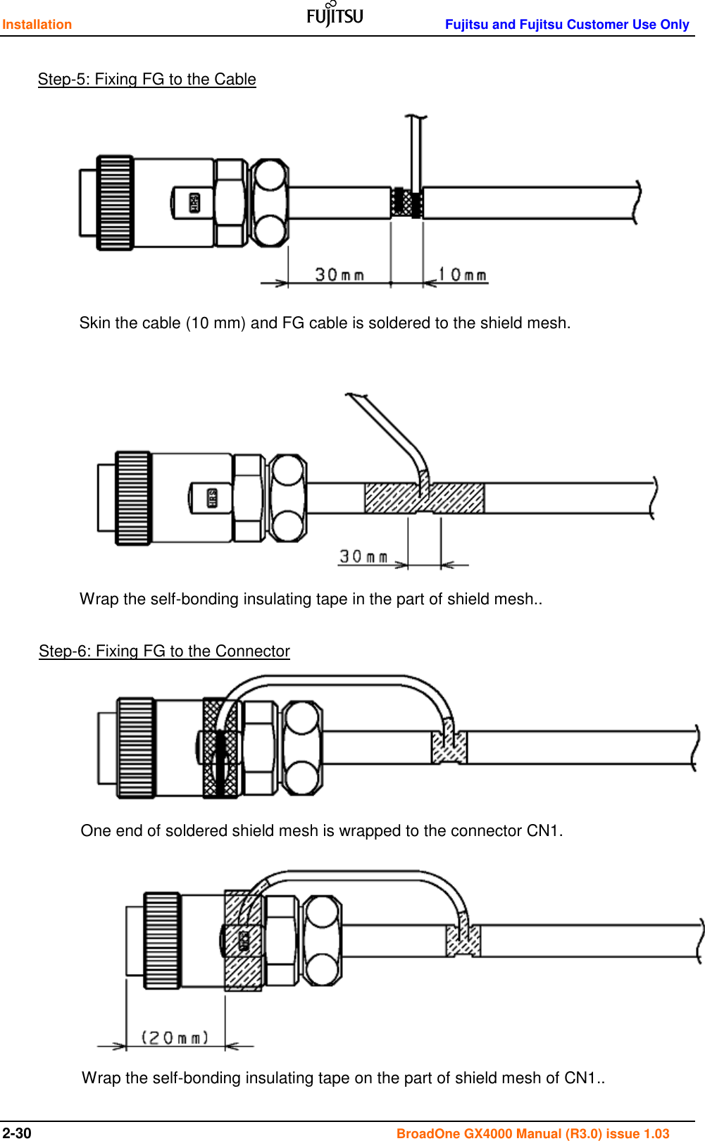 Installation    Fujitsu and Fujitsu Customer Use Only 2-30                                                                                      BroadOne GX4000 Manual (R3.0) issue 1.03                                         Step-5: Fixing FG to the Cable Step-6: Fixing FG to the Connector Skin the cable (10 mm) and FG cable is soldered to the shield mesh. Wrap the self-bonding insulating tape in the part of shield mesh.. Wrap the self-bonding insulating tape on the part of shield mesh of CN1.. One end of soldered shield mesh is wrapped to the connector CN1. 